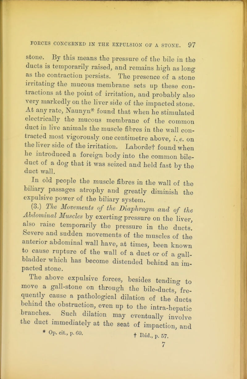 stone. By this means the pressure of the bile in the ducts is temporarily raised, and remains high as long as the contraction persists. The presence of a stone irritating the mucous membrane sets up these con- tractions at the point of irritation, and probably also very markedly on the liver side of the impacted stone. At any rate, Naunyn^ found that when he stimulated electrically the mucous membrane of the common duct in live animals the muscle fibres in the Avail con- tracted most vigorously one centimetre above, i. e. on the liver side of the irritation. Labordef found when he introduced a foreign body into the common bile- duct of a dog that it was seized and held fast by the duct wall. In old people the muscle fibres in the wall of the biliary passages atrophy and greatly diminish the expulsive power of the biliary system. (3.) The Movements of the Diaphragm and of the Ahdominal Muscles by exerting pressure on the liver, also raise temporarily the pressure in the ducts! Severe and sudden movements of the muscles of the anterior abdominal wall have, at times, been known to cause rupture of the wall of a duct or of a gall- bladder which has become distended behind an im- pacted stone. The above expulsive forces, besides tendino- to move a gall-stone on through the bile-ducts''fre- quently cause a pathological dilation of the ducts behind the obstruction, even up to the intra-hepatic branches. Such dilation may eventually involve the duct immediately at the seat of impaction, and * P- t Ibid., p. 57. 7