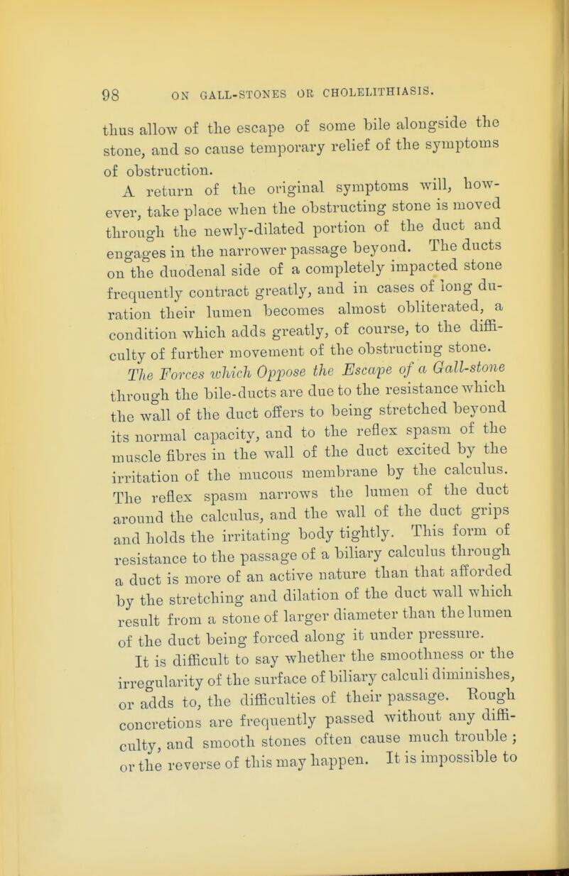 thus allow of the escape of some bile alongside the stone, and so cause temporary relief of the symptoms of obstruction. A return of the original symptoms will, how- ever, take place when the obstructing stone is moved through the newly-dilated portion of the duct and engages in the narrower passage beyond. The ducts on the duodenal side of a completely impacted stone frequently contract greatly, and in cases of long du- ration their lumen becomes almost obliterated, a condition which adds greatly, of course, to the diffi- culty of further movement of the obstructing stone. The Forces which Opioose the Escape of a Gall-stone through the bile-ducts are due to the resistance which the wall of the duct offers to being stretched beyond its normal capacity, and to the reflex spasm of the muscle fibres in the wall of the duct excited by the irritation of the mucous membrane by the calculus. The reflex spasm narrows the lumen of the duct around the calculus, and the wall of the duct grips and holds the irritating body tightly. This form of resistance to the passage of a biliary calculus through a duct is more of an active nature than that afforded by the stretching and dilation of the duct wall which result from a stone of larger diameter than the lumen of the duct being forced along it under pressure. It is difficult to say whether the smoothness or the irregularity of the surface of biliary calculi diminishes, or adds to, the difficulties of their passage. Rough concretions are frequently passed without any diffi- culty, and smooth stones often cause much trouble ; or the reverse of this may happen. It is impossible to