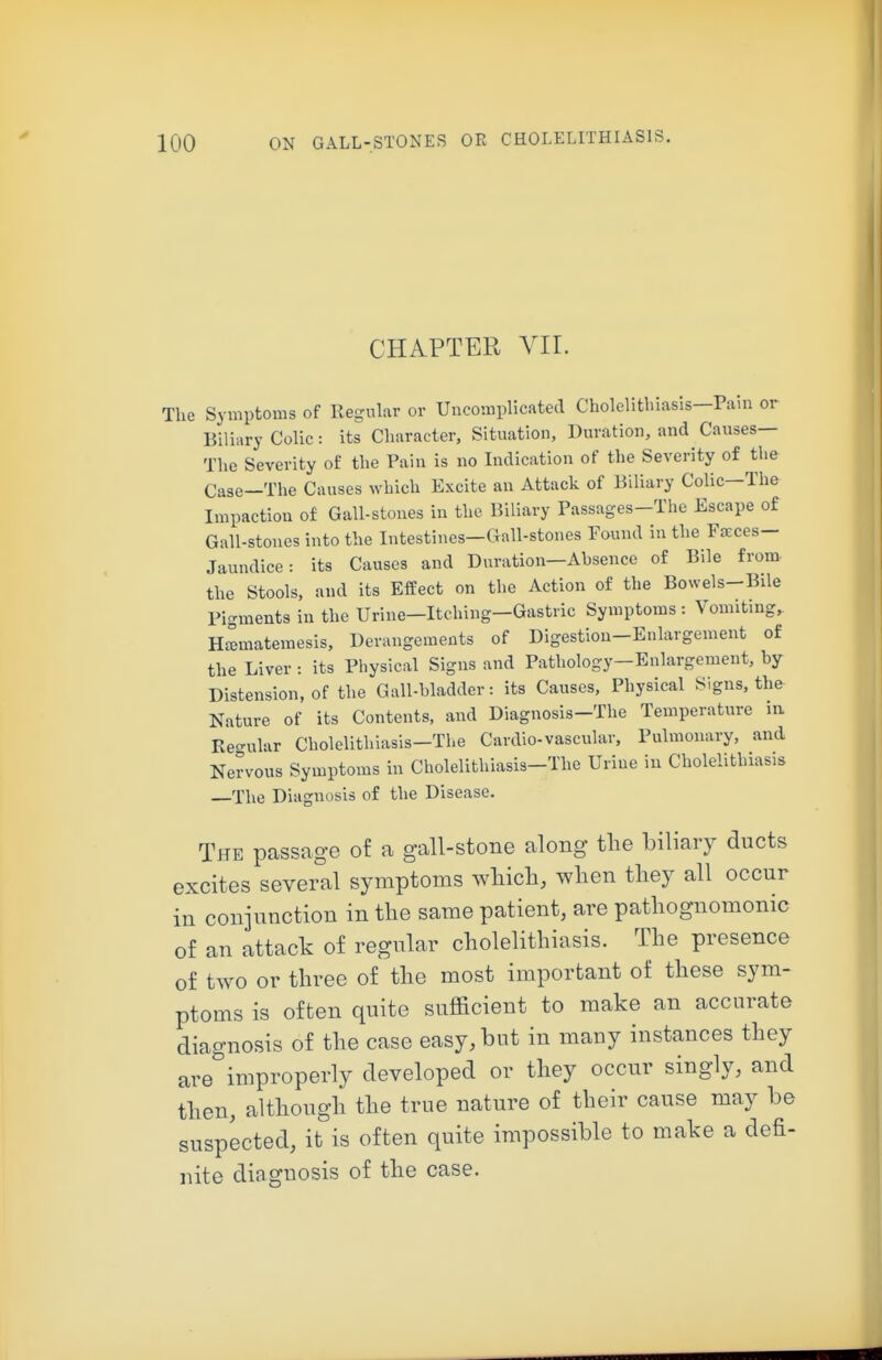 CHAPTER VII. The Symptoms of Regular or Uncomplicated Cholelithiasis—Pain or Biliary Colic: its Character, Situation, Duration, and Causes— The Severity of the Pain is no Indication of the Severity of the Case—The Causes which Excite an Attack of Biliary Colic—The Impaction of Gall-stones in the Biliary Passages-Tlie Escape of Gall-stones into the Intestines-Gall-stones Found in the Faeces- Jaundice : its Causes and Duration—Absence of Bile from, the Stools, and its Effect on the Action of the Bowels-Bile Picrments in the Urine-Itching-Gastric Symptoms : Vomiting, Hffimatemesis, Derangements of Digestion-Enlargement of the Liver : its Physical Signs and Pathology—Enlargement, by Distension, of the Gall-bladder: its Causes, Physical Signs, the Nature of its Contents, and Diagnosis-The Temperature nx Keo-ular Cholelithiasis-Tlie Cardio-vascular. Pulmonary, and Nervous Symptoms in Cholelithiasis-The Urine in Cholelithiasis The Diagnosis of the Disease. The passage of a gall-stone along tlie biliary ducts excites several symptoms wliicli, wlien tliey all occur in conjunction in the same patient, are patliognomonic of an attack of regular cholelithiasis. The presence of two or three of the most important of these sym- ptoms is often quite sufficient to make an accurate diagnosis of the case easy, but in many instances they are'^improperly developed or they occur singly, and then, although the true nature of their cause may be suspected, it is often quite impossible to make a defi- nite diagnosis of the case.