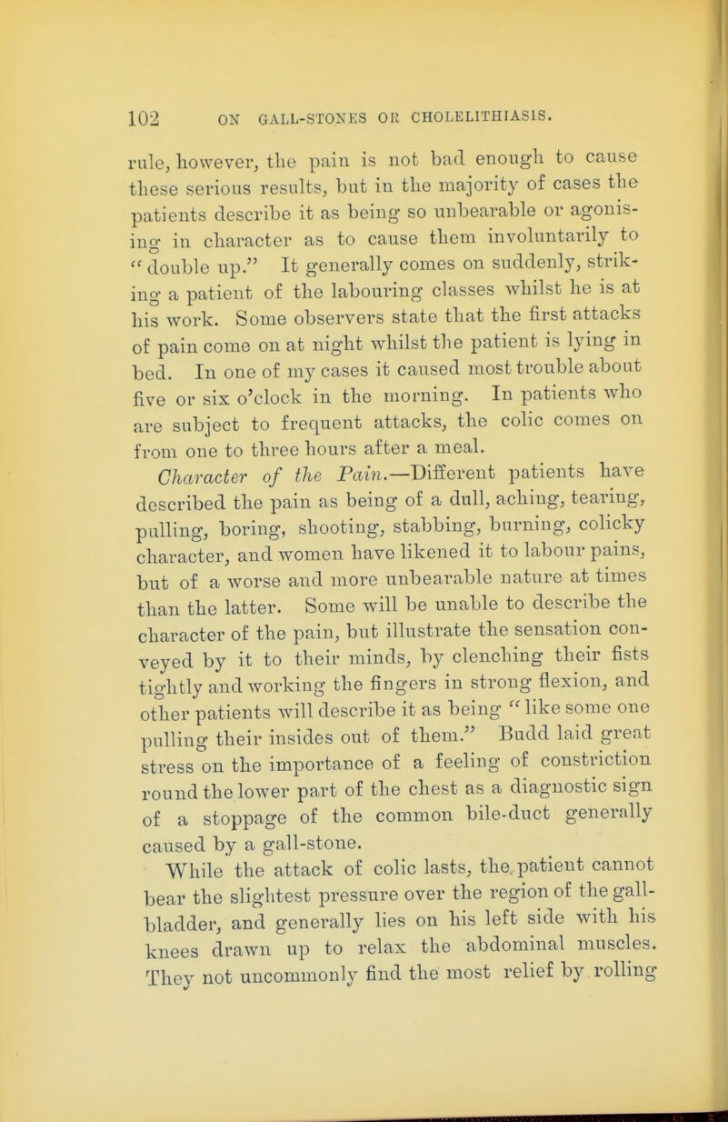 rule, liowever, the pain is not bad enongli to cause these serious results, but in the majority of cases the patients describe it as being so unbearable or agonis- ing in character as to cause them involuntarily to  double up. It generally comes on suddenly, strik- ing a patient of the labouring classes whilst he is at his work. Some observers state that the first attacks of pain come on at night whilst the patient is lying in bed. In one of my cases it caused most trouble about five or six o'clock in the morning. In patients who are subject to frequent attacks, the colic comes on from one to three hours after a meal. Character of the Pam.—Different patients have described the pain as being of a dull, aching, tearing, pulling, boring, shooting, stabbing, burning, colicky character, and women have likened it to labour pains, but of a worse and more unbearable nature at times than the latter. Some will be unable to describe the character of the pain, but illustrate the sensation con- veyed by it to their minds, by clenching their fists tightly and working the fingers in strong flexion, and other patients will describe it as being ''like some one pulling their insides out of them. Budd laid great stress on the importance of a feeling of constriction round the lower part of the chest as a diagnostic sign of a stoppage of the common bile-duct generally caused by a gall-stone. While the attack of colic lasts, the. patient cannot bear the slightest pressure over the region of the gall- bladder, and generally lies on his left side with his knees drawn up to relax the abdominal muscles. They not uncommonly find the most relief by rolling