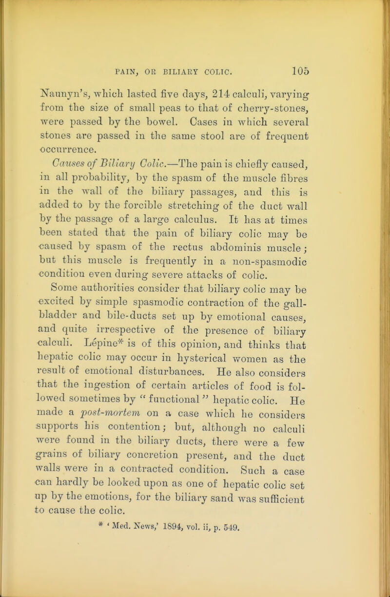 Naunyii's, wliich lasted five clays, 214 calculi, varying from the size of small peas to that of cheiTy-stones, were passed by the bowel. Cases in which several stones are passed in the same stool are of frequent occurrence. Causes of Biliary Colic.—The pain is chiefly caused, in all probability, by the spasm of the muscle fibres in the wall of the biliary passages, and this is added to by the forcible stretching of the duct wall by the passage of a large calculus. It has at times been stated that the pain of biliary colic may be caused by spasm of the rectus abdominis muscle; but this muscle is frequently in a non-spasmodic condition even during severe attacks of colic. So me authorities consider that biliary colic may be excited by simple spasmodic contraction of the gall- bladder and bile-ducts set up by emotional causes, and quite irrespective of the presence of biliary ■calculi. Lepine^ is of this opinion, and thinks that hepatic colic may occur in hysterical vfomen as the result of emotional disturbances. He also considers that the ingestion of certain articles of food is fol- lowed sometimes by  functional  hepatic colic. He made a post-mortem on a case which he considers supports his contention; but, although no calculi were found in the biliary ducts, there were a few grains of biliary concretion present, and the duct walls were in a contracted condition. Such a case can hardly be looked upon as one of hepatic colic set up by the emotions, for the biliary sand was sufficient to cause the colic. * • Med. News,' 1894, vol. ii, p. 549.