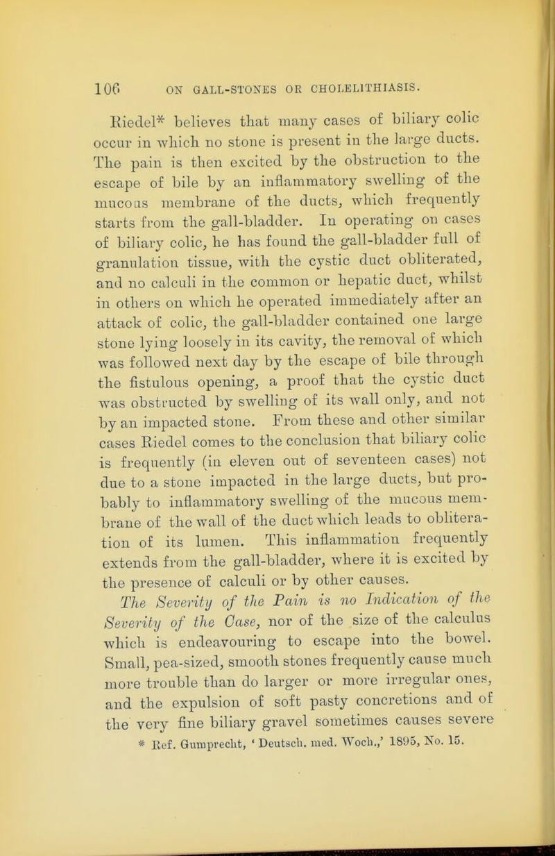 Kiedcl* believes that many cases of biliary colic occur in wliicli no stone is present in tlie large ducts. The pain is then excited by the obstruction to the escape of bile by an inflammatory swelling of the mucous membrane of the ducts, which frequently starts from the gall-bladder. In operating on cases of biliary colic, he has found the gall-bladder full of granulation tissue, with the cystic duct obliterated, and no calculi in the common or hepatic duct, whilst in others on which he operated immediately after an attack of colic, the gall-bladder contained one large stone lying loosely in its cavity, the removal of which was followed next day by the escape of bile through the fistulous opening, a proof that the cystic duct was obstructed by swelling of its wall only, and not by an impacted stone. From these and other similar cases Riedel comes to the conclusion that biliary colic is frequently (in eleven out of seventeen cases) not due to a stone impacted in the large ducts, but pro- bably to inflammatory swelling of the mucous mem- brane of the wall of the duct which leads to oblitera- tion of its lumen. This inflammation frequently extends from the gall-bladder, where it is excited by the presence of calculi or by other causes. The Severity of the Pain is no Indication of the Severity of the Case, nor of the size of the calculus which is endeavouring to escape into the bowel. Small, pea-sized, smooth stones frequently cause much more trouble than do larger or more irregular ones, and the expulsion of soft pasty concretions and of the very fine biliary gravel sometimes causes severe * Ref. Gumpreclit, ' Deutscb. med. Wocli.,' 1895, No. 15.