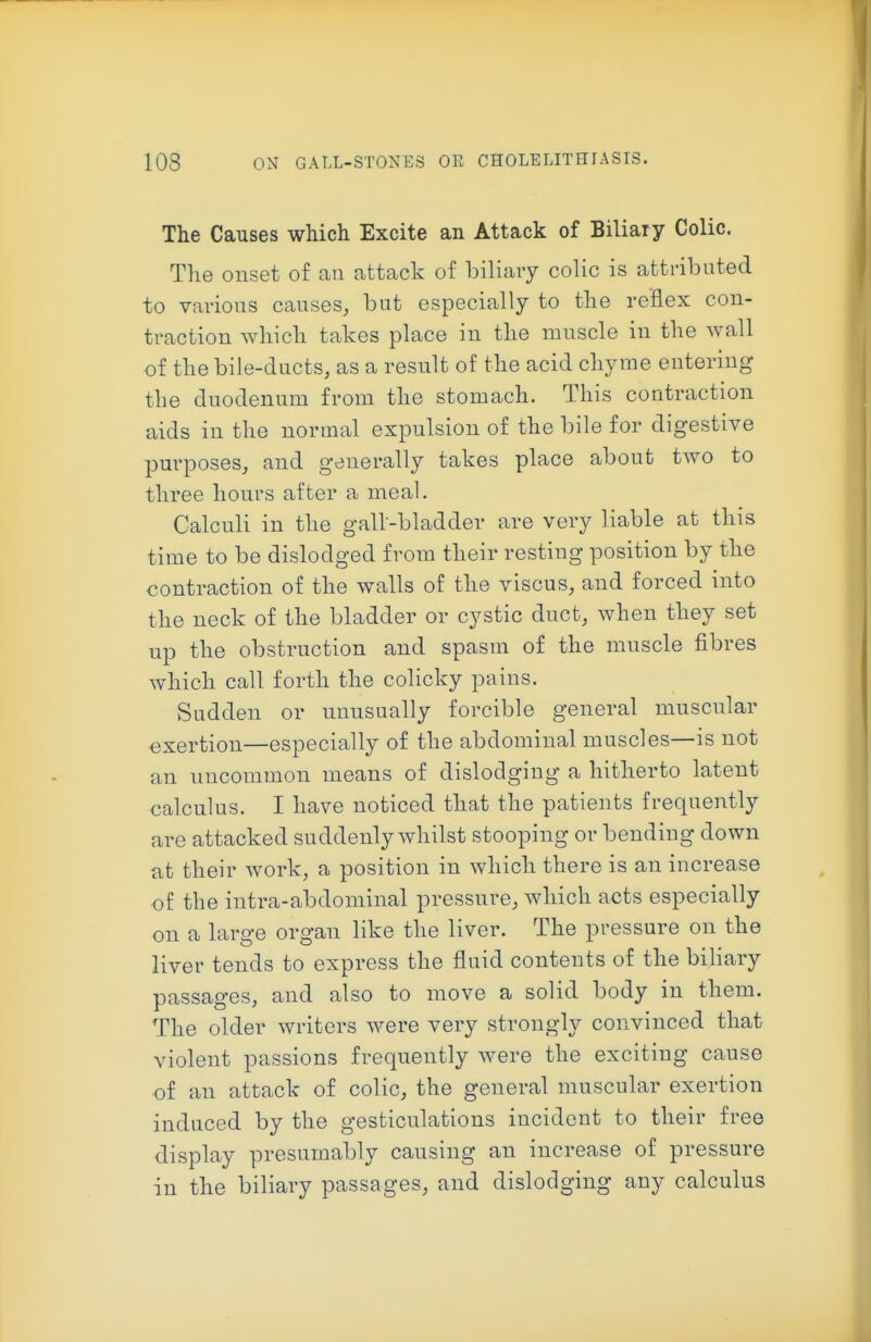 The Causes which Excite an Attack of Biliary Colic. The onset of an attack of biliary colic is attributed to various causes, but especially to the reflex con- traction which takes place in the muscle in the wall of the bile-ducts, as a result of the acid chyme entering the duodenum from the stomach. This contraction aids in the normal expulsion of the bile for digestive purposes, and generally takes place about two to three hours after a meal. Calculi in the gall-bladder are very liable at this time to be dislodged from their resting position by the contraction of the walls of the viscus, and forced into the neck of the bladder or cystic duct, when they set up the obstruction and spasm of the muscle fibres which call forth the colicky pains. Sudden or unusually forcible general muscular exertion—especially of the abdominal muscles—is not an uncommon means of dislodging a hitherto latent calculus. I have noticed that the patients frequently are attacked suddenly whilst stooping or bending down at their work, a position in which there is an increase of the intra-abdominal pressure, which acts especially on a large organ like the liver. The pressure on the liver tends to express the fluid contents of the biliary passages, and also to move a solid body in them. The older writers were very strongly convinced that violent passions frequently were the exciting cause of an attack of colic, the general muscular exertion induced by the gesticulations incident to their free display presumably causing an increase of pressure in the biliary passages, and dislodging any calculus