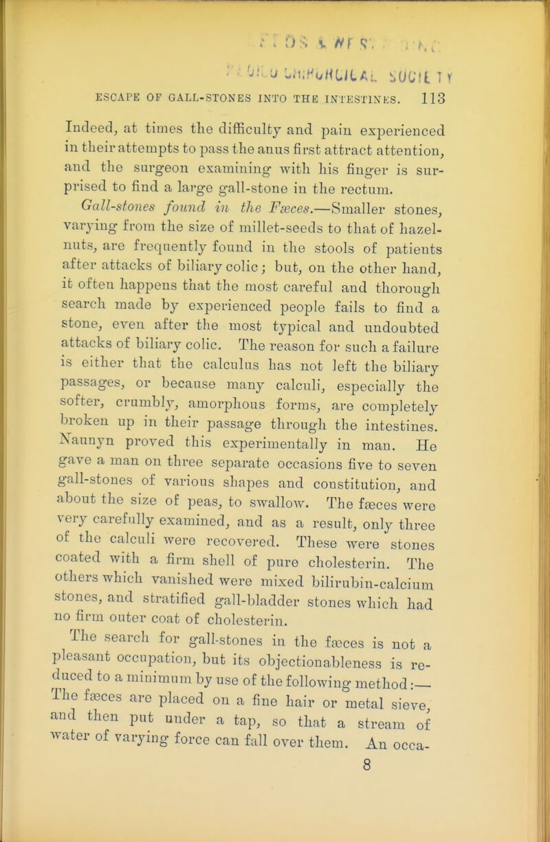 Indeed, at times tlie difficulty and pain exiDerienced in their attempts to pass the anus first attract attention, and the surgeon examining with his finger is sur- prised to find a large gall-stone in the rectum. Gall-stones found in the Fseces.—Smaller stones, varying from the size of millet-seeds to that of hazel- nuts, are frequently found in the stools of patients after attacks of biliary colic; but, on the other hand, it often happens that the most careful and thorough search made by experienced people fails to find a stone, even after the most typical and undoubted attacks of biliary colic. The reason for such a failure is either that the calculus has not left the biliary passages, or because many calculi, especially the softer, crumbly, amorphous forms, are completely broken up in their passage through the intestines. Naunyn proved this experimentally in man. He gave a man on three separate occasions five to seven gall-stones of various shapes and constitution, and about the size of peas, to swallow. The fences were very carefully examined, and as a result, only three of the calculi were recovered. These were stones coated with a firm shell of pure cholesterin. The others which vanished were mixed bilirubin-calcium stones, and stratified gall-bladder stones which had no firm outer coat of cholesterin. The search for gall-stones in the fences is not a pleasant occupation, but its objectionableness is re- duced to a minimum by use of the following method The fa3ces are placed on a fine hair or metal sieve and then put under a tap, so that a stream of water of varying force can fall over them. An occa- 8