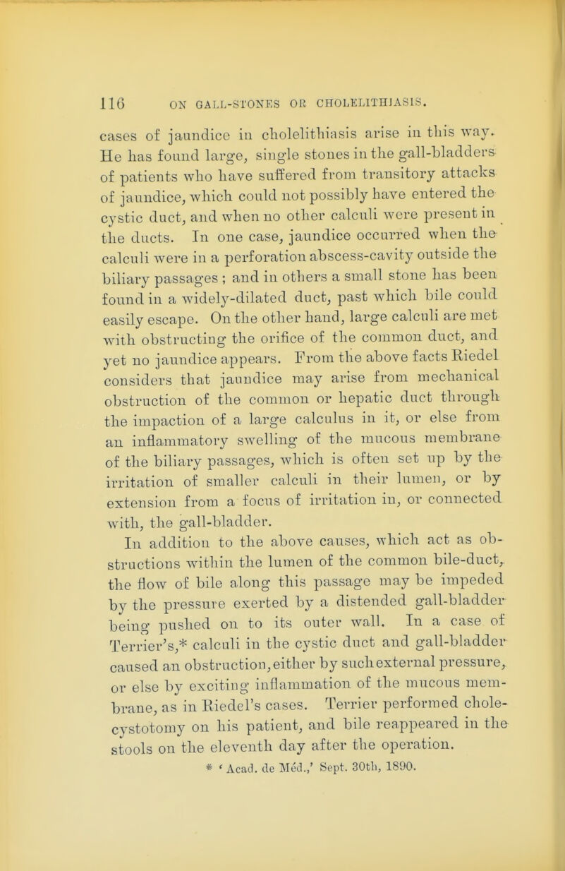 cases of jaundice in cbolelithiasis arise in this way. He has found large, single stones in tlie gall-bladders of patients who have suffered from transitory attacks of jaundice, which could not possibly have entered the cystic duct, and when no other calculi were present in the ducts. In one case, jaundice occurred when the calculi were in a perforation abscess-cavity outside the biliary passages ; and in others a small stone has been found in a widely-dilated duct, past which bile could easily escape. On the other hand, large calculi are met w-ilh obstructing the orifice of the common duct, and yet no jaundice appears. From the above facts Riedel considers that jaundice may arise from mechanical obstruction of the common or hepatic duct through the impaction of a large calculus in it, or else from an inflammatory swelling of the mucous membrano of the biliary passages, which is often set up by the irritation of smaller calculi in their lumen, or by extension from a focus of irritation in, or connected wath, the gall-bladder. In addition to the above causes, which act as ob- structions within the lumen of the common bile-duct, the flow of bile along this passage may be impeded by the pressure exerted by a distended gall-bladder being pushed on to its outer wall. In a case of Terrier's,* calculi in the cystic duct and gall-bladder caused an obstruction, either by such external pressure, or else by exciting inflammation of the mucous mem- brane, as in Eiedel's cases. Terrier performed chole« cystotomy on his patient, and bile reappeared in th& stools on the eleventh day after the operation. * 'Acad, de Med.,' Sept. 30tli, 1890.