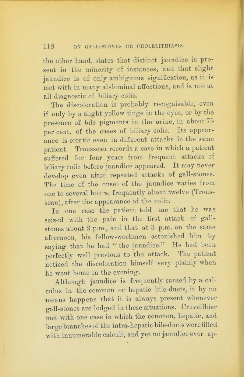 the other hand, states that distinct jaundice is pre- sent in the minority of instances, and that slight jaundice is of only ambiguous signification, as it is met with in many abdominal affections, and is not at all diagnostic of biliary colic. The discoloration is probably recognisable, even if only by a slight yellow tinge in the eyes, or by the presence of bile pigments in the urine, in about 75 per cent, of the cases of biliary coUc. Its appear- ance is erratic even in different attacks in the same patient. Trousseau records a case in which a patient suffered for four years from frequent attacks of biliary colic before jaundice appeared. It may never develop even after repeated attacks of gall-stones. The time of the onset of the jaundice varies from one to several hours, frequently about twelve (Trous- seau), after the appearance of the colic. In one case the patient told me that he was seized with the pain in the first attack of gall- stones about 2 p.m., and that at 3 p.m. on the same afternoon, his fellow-workmen astonished him by saying that he had ''the jaundice. He had been perfectly w^ell previous to the attack. The patient noticed the discoloration himself very plainly when he went home in the evening. Although jaundice is frequently caused by a cal- culus in the common or hepatic bile-ducts, it by no means happens that it is always present whenever gall-stones are lodged in these situations. Cruveilhier met with one case in which the common, hepatic, and large branches of the intra-hepatic bile-ducts were filled with innumerable calculi, and yet no jaundice ever ap-