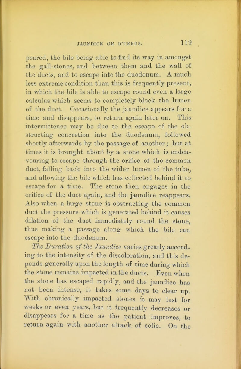 pearedj the bile being able to find its way in amongst the gall-stones, and between them and the wall of the ducts_, and to escape into the duodenum. A much less extreme condition than this is frequently present, in which the bile is able to escape round even a large calculus which seems to completely block the lumen of the duct. Occasionally the jaundice appears for a time and disappears, to return again later on. This intermittence may be due to the escape of the ob- structing concretion into the duodenum, followed shortly afterwards by the passage of another; but at times it is brought about by a stone which is endea- vouring to escape through the orifice of the common duct, falling back into the wider lumen of the tube, and allowing the bile which has collected behind it to escape for a time. The stone then engages in the orifice of the duct again, and the jaundice reappears. Also when a large stone is obstructing the common duct the pressure which is generated behind it causes dilation of the duct immediately round the stone, thus making a passage along which the bile can escape into the duodenum. The Duration of the Jaundice varies greatly accord- ing to the intensity of the discoloration, and this de- pends generally upon the length of time during which the stone remains impacted in the ducts. Even when the stone has escaped rapidly, and the jaundice has not been intense, it takes some days to clear up. With chronically impacted stones it may last for weeks or even years, but it frequently decreases or disappears for a time as the patient improves, to return again with another attack of colic. On the