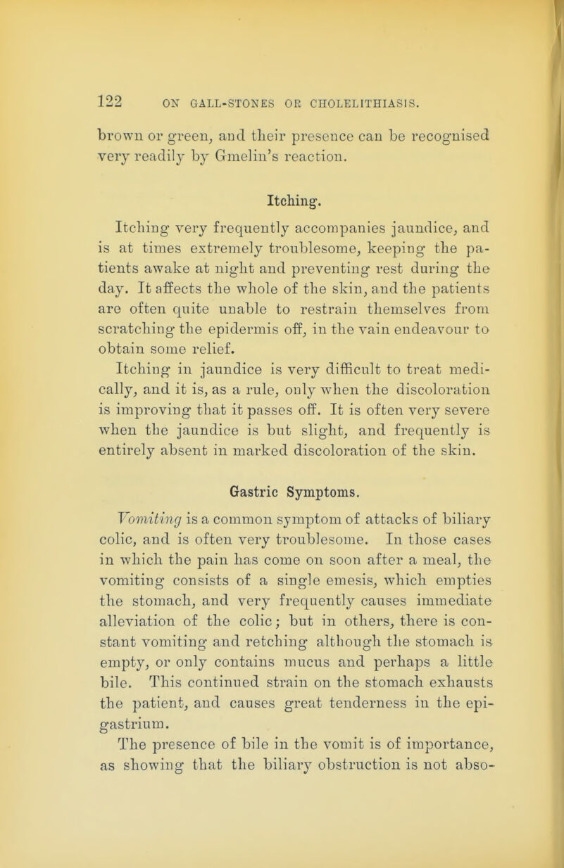 brown or green, and tlieir presence can be recognised very readily by Gmelin's reaction. Itching. Itching very frequently accompanies jaundice, and is at times extremely troublesome, keeping the pa- tients awake at night and preventing rest during the day. It affects the whole of the skin, and the patients are often quite unable to restrain themselves from scratching the epidermis off, in the vain endeavour to obtain some relief. Itching in jaundice is very difficult to treat medi- cally, and it is, as a rule, only when the discoloration is improving that it passes off. It is often very severe when the jaundice is but slight, and frequently is entirely absent in marked discoloration of the skin. Gastric Symptoms. Vomiting is a common symptom of attacks of biliary colic, and is often very troublesome. In those cases in which the pain has come on soon after a meal, the vomiting consists of a single emesis, which empties the stomach, and very frequently causes immediate alleviation of the colic; but in others, there is con- stant vomiting and retching although the stomach is empty, or only contains mucus and perhaps a little bile. This continued strain on the stomach exhausts the patient, and causes great tenderness in the epi- gastrium. The presence of bile in the vomit is of importance, as showing that the biliary obstruction is not abso-