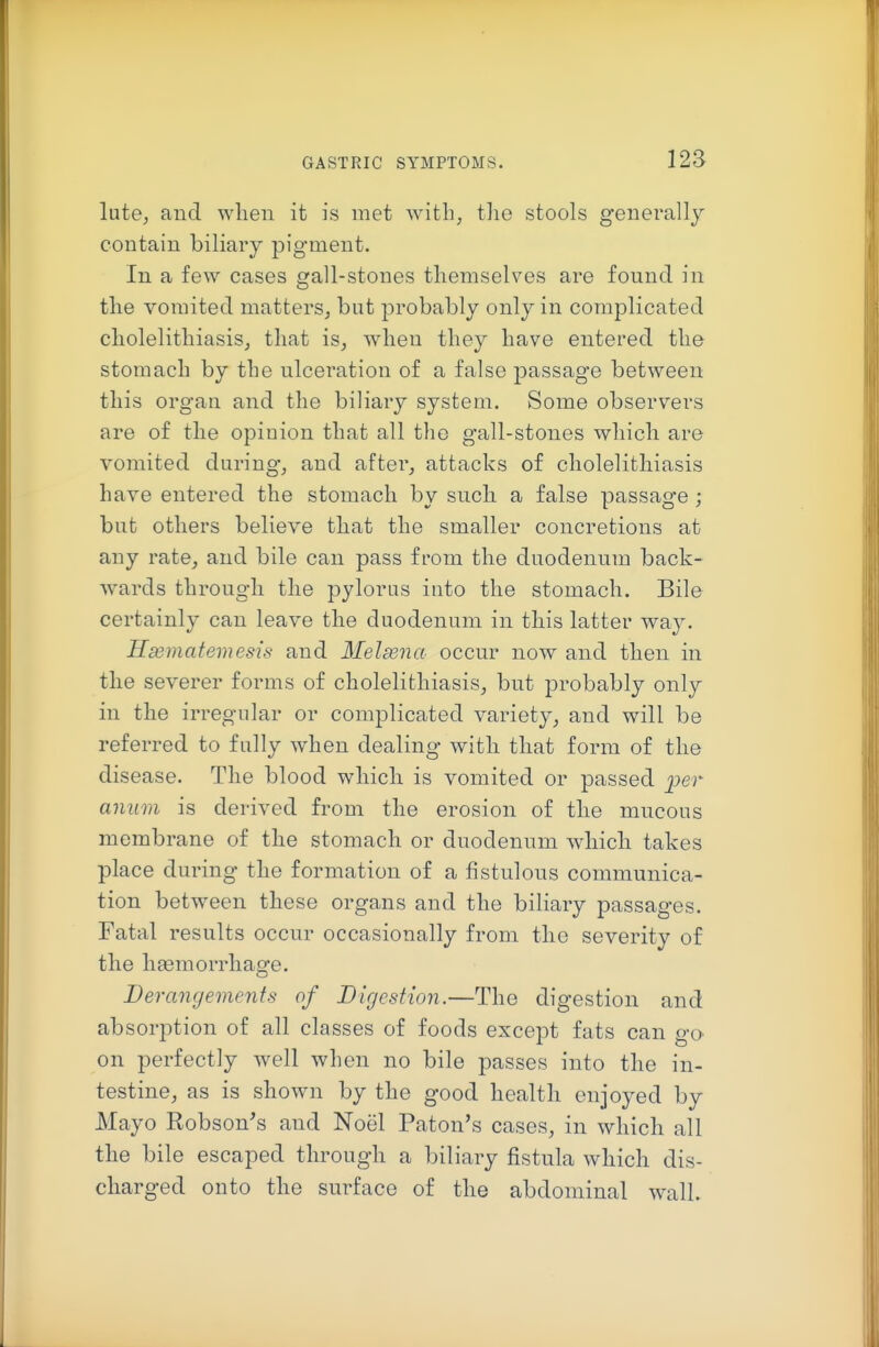 lute; and when it is met with, tlie stools generally contain biliary pigment. In a few cases gall-stones tliemselves are found in tlie vomited matters, but probably only in complicated cliolelitliiasis, that is, when they have entered the stomach by the ulceration of a false passage between this organ and the biliary system. Some observers are of the opinion that all the gall-stones which are vomited during, and after, attacks of cholelithiasis have entered the stomach by such a false passage ; but others believe that the smaller concretions at any rate, and bile can pass from the duodenum back- wards through the pylorus into the stomach. Bile certainly can leave the duodenum in this latter way. Hasmatemesis and Melsena occur now and then in the severer forms of cholelithiasis, but probably only in the irregular or complicated variety, and will be referred to fully when dealing with that form of the disease. The blood which is vomited or passed per anum is derived from the erosion of the mucous membrane of the stomach or duodenum which takes place during the formation of a fistulous communica- tion between these organs and the biliary passages. Fatal results occur occasionally from the severity of the haemorrhage. Derangements of Digestion.—The digestion and absorption of all classes of foods except fats can gO' on perfectly well when no bile passes into the in- testine, as is shown by the good health enjoyed by Mayo Robson's and Noel Paton's cases, in which all the bile escaped through a biliary fistula which dis- charged onto the surface of the abdominal wall.