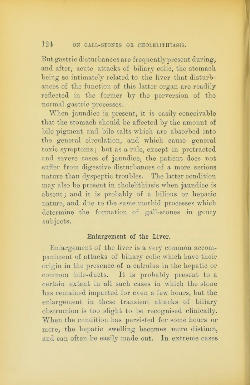 But gastric disturbances are frequently present during, and after, acute attacks of biliary colic, tlie stomacli being so intimately related to the liver that disturb- ances of the function of this latter organ are readily reflected in the former by the perversion of the normal gastric processes. When jaundice is present, it is easily conceivable tliat the stomach should be affected by the amount of bile pigment and bile salts which are absorbed into the general circulation, and which cause general toxic symptoms; but as a rule, except in protracted and severe cases of jaundice, the patient does not suffer from digestive disturbances of a more serious nature than dys^Dcptic troubles. The latter condition may also be present in cholelithiasis when jaundice is absent; and it is jDrobably of a bilious or hepatic nature, and due to the same morbid processes which ■determine the formation of gall-stones in gouty subjects. Enlargement of the Liver. Enlargement of the liver is a very common accom- paniment of attacks of biliary colic which have their origin in the presence of a calculus in the hepatic or common bile-ducts. It is probably present to a •certain extent in all such cases in which the stone has remained impacted for even a few hours, but the enlargement in these transient attacks of biliary obstruction is too slight to be recognised clinically. When the condition has 23ersisted for some hours or more, the hepatic swelling becomes more distinct, and can often be easily made out. In extreme cases