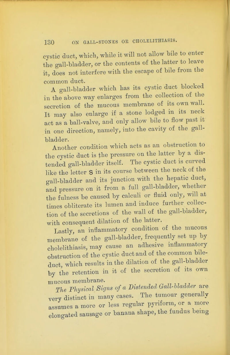 cystic duct, which, while it will not allow bile to enter the gall-bladder, or the contents of the latter to leave it, does not interfere with the escape of bile from the common duct. A gall-bladder which has its cystic duct blocked in the above way enlarges from the collection of the secretion of the mucous membrane of its own wall. It may also enlarge if a stone lodged in its neck act as a ball-valve, and only allow bile to flow past it in one direction, namely, into the cavity of the gall- bladder. Another condition which acts as an obstruction to the cystic duct is the pressure on the latter by a dis- tended gall-bladder itself. The cystic duct is curved like the letter S in its course between the neck of the gall-bladder and its junction with the hepatic duct, and pressure on it from a full gall-bladder, whether the fulness be caused by calculi or fluid only, will at times obliterate its lumen and induce further collec- tion of the secretions of the wall of the gall-bladder, with consequent dilation of the latter. Lastly, an inflammatory condition of the mucous membrane of the gall-bladder, frequently set up by cholelithiasis, may cause an adhesive inflammatory obstruction of the cystic duct and of the common bile- duct which results in the dilation of the gall-bladder by the retention in it of the secretion of its own mucous membrane. , 7,77 77 The Physical Signs of a Distended Gall-bladder are very distinct in many cases. The tumour generally assumes a more or less regular pyriform, or a more elongated sausage or banana shape, the fundus being