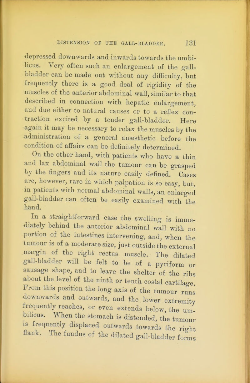 depressed downwards and inwards towards the umbi- licus. Very often such an enlargement of the gall- bladder can be made out without any difficulty, but frequently there is a good deal of rigidity of the muscles of the anterior abdominal wall, similar to that described in connection with hepatic enlargement, and due either to natural causes or to a reflex con- traction excited by a tender gall-bladder. Here again it may be necessary to relax the muscles by the administration of a general ansesthetic before the condition of affairs can be definitely determined. On the other hand, with patients who have a thin and lax abdominal wall the tumour can be grasped by the fingers and its nature easily defined. Cases are, however, rare in which palpation is so easy, but, in patients with normal abdominal walls, an enlarged gall-bladder can often be easily examined with the hand. In a straightforward case the swelling is imme- diately behind the anterior abdominal wall with no portion of the intestines intervening, and, when the tumour is of a moderate size, just outside the external margin of the right rectus muscle. The dilated gall-bladder will be felt to be of a pyriform or sausage shape, and to leave the shelter of the ribs about the level of the ninth or tenth costal cartilage From this position the long axis of the tumour runs downwards and outwards, and the loAver extremity frequently reaches, or even extends below the um bihcus. When the stomach is distended, the tumour IS frequently displaced outwards towards the rio-Lt flank. The fundus of the dilated gall-bladder foi^ to' ms