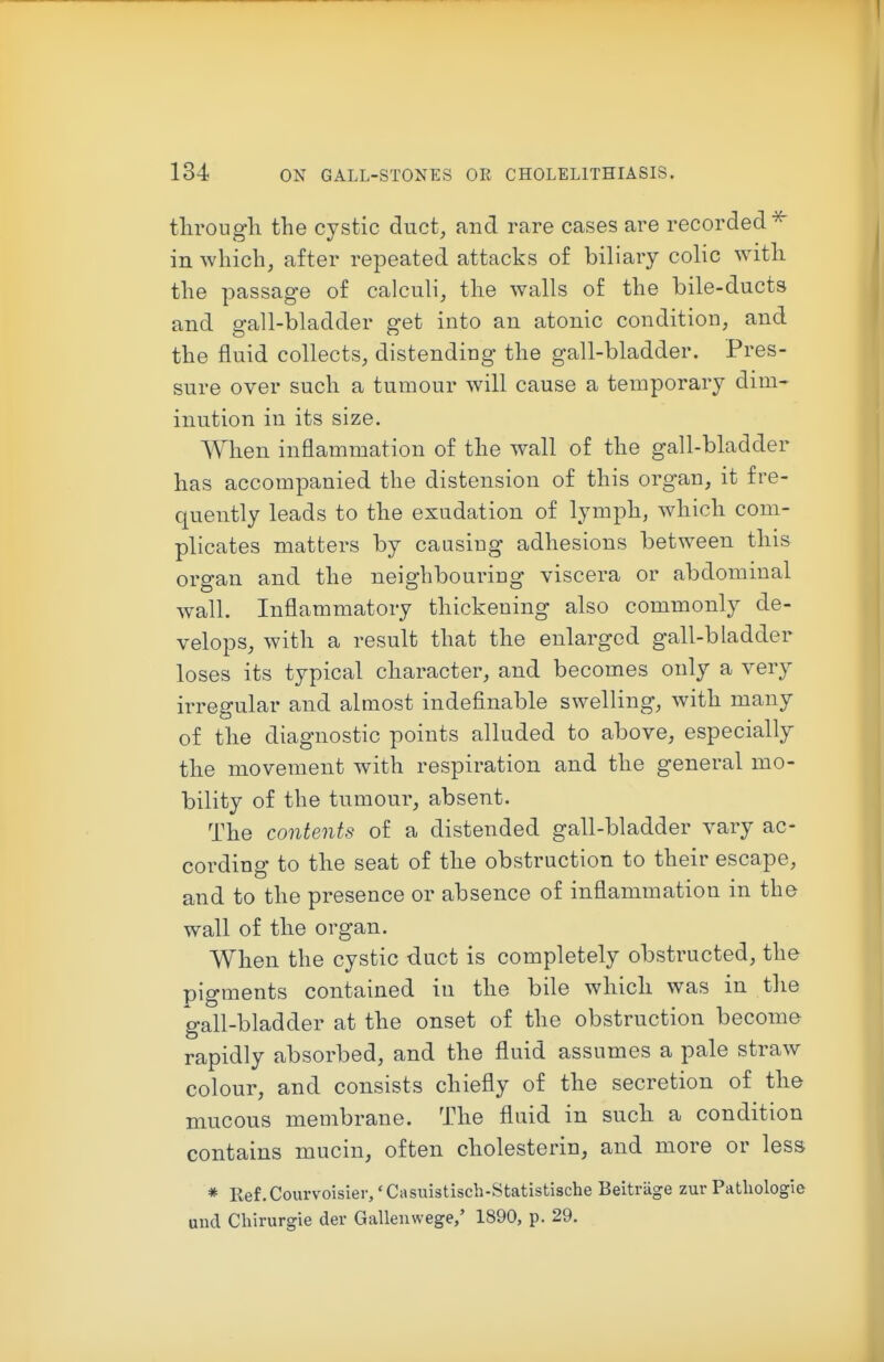 tlirougli the cystic duct^ and rare cases are recorded^ in which, after repeated attacks of biliary colic with the passage of calculi, the walls of the bile-ducts and gall-bladder get into an atonic condition, and the fluid collects, distending the gall-bladder. Pres- sure over such a tumour will cause a temporary dim- inution in its size. When inflammation of the wall of the gall-bladder bas accompanied the distension of this organ, it fre- quently leads to the exudation of lymph, which com- plicates matters by causing adhesions between this organ and the neighbouring viscera or abdominal wall. Inflammatory thickening also commonly de- velops, with a result that the enlarged gall-bladder loses its typical character, and becomes only a very irregular and almost indefinable swelling, with many of the diagnostic points alluded to above, especially the movement with respiration and the general mo- bility of the tumour, absent. The contents of a distended gall-bladder vary ac- cording to the seat of the obstruction to their escape, and to the presence or absence of inflammation in the wall of the organ. When the cystic duct is completely obstructed, the pigments contained in the bile which was in the gall-bladder at the onset of the obstruction become rapidly absorbed, and the fluid assumes a pale straw colour, and consists chiefly of the secretion of the mucous membrane. The fluid in such a condition contains mucin, often cholesterin, and more or less * Ref.Courvoisier/Casuistisch-Statistische Beitriige zur Patliologle and Cliirurgie der Gallenwege,' 1890, p. 29.