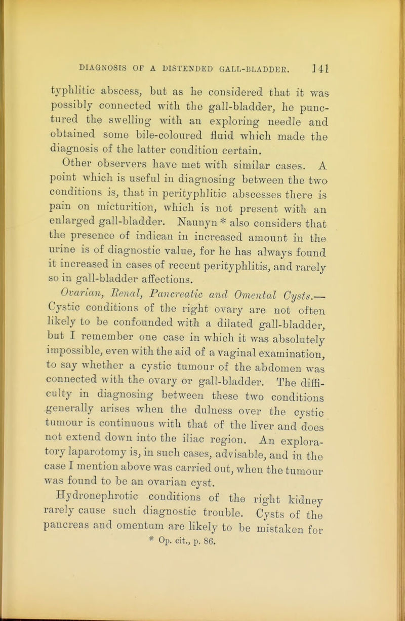 typlilitic abscess, but as lie considered that it was possibly connected with the gall-bladder, he punc- tured the swelling with an exploring needle and obtained some bile-coloured fluid which made the diagnosis of the latter condition certain. Other observers have met with similar cases. A point which is useful in diagnosing between the two conditions is, that in perityphlitic abscesses there is pain on micturition, which is not present with an enlarged gall-bladder. Naunyn * also considers that the presence of indican in increased amount in the urine is of diagnostic value, for he has always found it increased in cases of recent perityphlitis, and rarely so in gall-bladder affections. Ovarian, Renal, Pancreatic and Omental Cysts.— Cystic conditions of the right ovary are not often likely to be confounded with a dilated gall-bladder, but I remember one case in which it was absolutely impossible, even with the aid of a vaginal examination, to say whether a cystic tumour of the abdomen was connected with the ovary or gall-bladder. The diffi- culty in diagnosing between these two conditions generally arises when the dulness over the cystic tumour is continuous with that of the liver and does not extend down into the iliac region. An explora- tory laparotomy is, in such cases, advisable, and in the case I mention above was carried out, when the tumour was found to be an ovarian cyst. Hydronephrotic conditions of the right kidney rarely cause such diagnostic trouble. Cysts of the pancreas and omentum are likely to be mistaken for * Op. cit., p. 86.