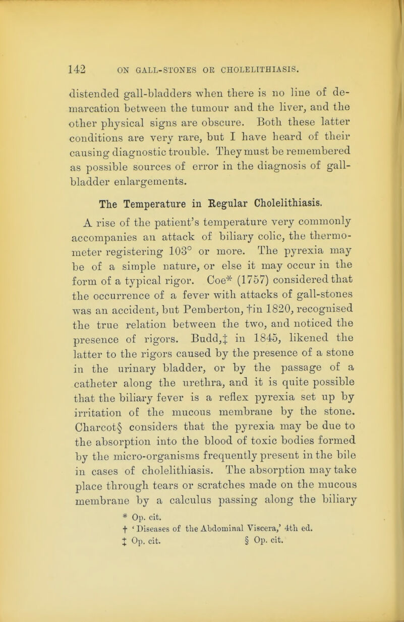 distended gall-bladders when there is no line of de- marcation between the tumour and the liver, and the other physical signs are obscure. Both these latter conditions are very rare, but I have heard of their causing diagnostic trouble. They must be remembered as possible sources of error in the diagnosis of gall- bladder enlargements. The Temperature in Regular Cholelithiasis. A rise of the patient's temperature very commonly accompanies an attack of biliary colic, the thermo- meter registering 103° or more. The pyrexia may be of a simple nature, or else it may occur in the form of a typical rigor. Coe^ (1757) considered that the occurrence of a fever with attacks of gall-stones was an accident, but Pemberton, tin 1820, recognised the true relation between the two, and noticed the presence of rigors. Budd,t in 1845, likened the latter to the rigors caused by the presence of a stone in the urinary bladder, or by the passage of a catheter along the urethra, and it is quite possible that the biliary fever is a reflex pyrexia set up by irritation of the mucous membrane by the stone. Charcot§ considers that the pyrexia may be due to the absorption into the blood of toxic bodies formed by the micro-organisms frequently present in the bile in cases of cholelithiasis. The absorption may take place through tears or scratches made on the mucous membrane by a calculus passing along the biliary * Op. cit. t ' Diseases of the Abdominal Viscera,' 4th ed.