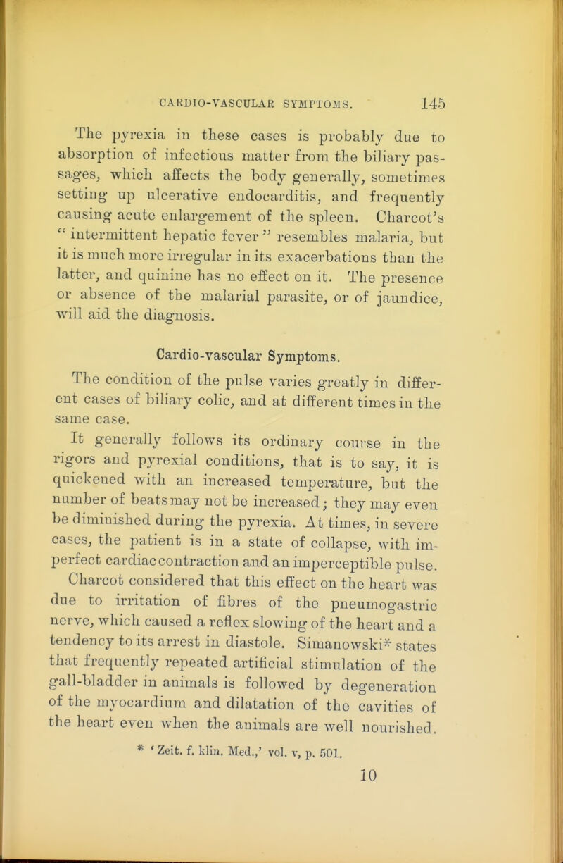 The pyrexia iu these cases is probably due to absorption of infectious matter from the biliary pas- sages, which affects the body generally, sometimes setting up ulcerative endocarditis, and frequently causing acute enlargement of the spleen. Charcot's  intermittent hepatic fever  resembles malaria, but it is much more irregular in its exacerbations than the latter, and quinine has no effect on it. The presence or absence of the malarial parasite, or of jaundice, will aid the diagnosis. Cardio-vascular Symptoms. The condition of the pulse varies greatly in differ- ent cases of biliary colic, and at different times in the same case. It generally follows its ordinary course in the rigors and pyrexial conditions, that is to say, it is quickened with an increased temperature, but the number of beatsmay not be increased; they may even be diminished during the pyrexia. At times, in severe cases, the patient is in a state of collapse, with im- perfect cardiac contraction and an imperceptible pulse. Charcot considered that this effect on the heart was due to irritation of fibres of the pneumogastric nerve, which caused a reflex slowing of the heart and a tendency to its arrest in diastole. Simanowski^ states that frequently repeated artificial stimulation of the gall-bladder in animals is followed by degeneration of the myocardium and dilatation of the cavities of the heart even when the animals are well nourished. * ' Zeit. f. kliii. Med.,' vol. v, p. 501. 10