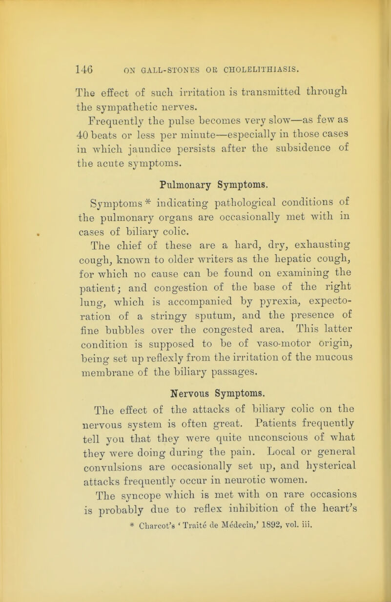 The effect of such irritation is transmitted through the sympathetic nerves. Frequently the pulse becomes very slow—as few as 40 beats or less per minute—especially in those cases in Avhich jaundice persists after the subsidence of the acute symptoms. Pulmonary Symptoms. Symptoms ^ indicating pathological conditions of the pulmonary organs are occasionally met with in cases of biliary colic. The chief of these are a hard, dry, exhausting cough, known to older writers as the hepatic cough, for which no cause can be found on examining the patient; and congestion of the base of the right lung, which is accompanied by pyrexia, expecto- ration of a stringy sputum, and the presence of fine bubbles over the congested area. This latter condition is supposed to be of vaso-motor origin, being set up reflexly from the irritation of the mucous membrane of the biliary passages. Nervous Symptoms. The effect of the attacks of biliary colic on the nervous system is often great. Patients frequently tell you that they were quite unconscious of what they were doing during the pain. Local or general convulsions are occasionally set up, and hysterical attacks frequently occur in neurotic women. The syncope which is met with on rare occasions is probably due to reflex inhibition of the heart's * Charcot's 'Traite de Medecin/ 1892, vol. iii.