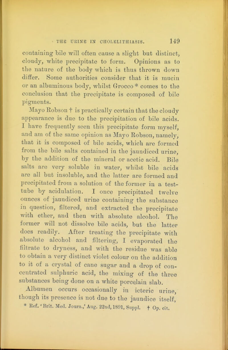 containing bile will often cause a slight but distinct, cloudy, white precipitate to form. Opinions as to tlie nature of the body which is thus thrown down differ. Some authorities consider that it is mucin or an albuminous body, whilst Grrocco * comes to the conclusion that the precipitate is composed of bile pig'ments. Mayo Robson t is practically certain that the cloudy appearance is due to the precipitation of bile acids. I have frequently seen this precipitate form myself, and am of the same opinion as Mayo Robson, namely, that it is composed of bile acids, which are formed from the bile salts contained iu the jaundiced urine, by the addition of the mineral or acetic acid. Bile salts are very soluble in water, whilst bile acids are all but insoluble, and the latter are formed and precipitated from a solution of the former in a test- tube by acidulation. I once precipitated twelve ounces of jaundiced urine containing the substance in question, filtered, and extracted the precipitate with ether, and then with absolute alcohol. The former will not dissolve bile acids, but the latter does readily. After treating the precipitate with absolute alcohol and filtering, I evaporated the filtrate to dryness, and with the residue was able to obtain a very distinct violet colour on the addition to it of a crystal of cane sugar and a drop of con- centrated sulphuric acid, the mixing of the three substances being done on a white porcelain slab. Albumen occurs occasionally in icteric urine, though its presence is not due to the jaundice itself, * Ref. ' Brit. Med. Journ.,' Aug. 22ncl, 1891, Suppl. f Op. cit.