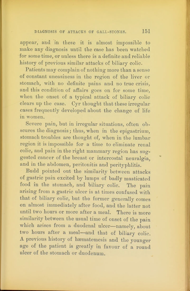 appear, and in these it is almost impossible to make any diagnosis until the case has been watched for some time, or unless there is a definite and reliable history of previous similar attacks of biliary colic. Patients may complain of nothing more than a sense of constant uneasiness in the region of the liver or stomach, with no definite pains and no true crisis, and this condition of affairs goes on for some time, when the onset of a typical attack of biliary colic clears up the case. Cyr thought that these irregular cases frequently developed about the change of life in women. Severe pain, but in irregular situations, often ob- scures the diagnosis ; thus, when in the epigastrium, stomach troubles are thought of, when in the lumbar region it is impossible for a time to eliminate renal colic, and pain in the right mammary region has sug- gested cancer of the breast or intercostal neuralgia, and in the abdomen, peritonitis and perityphlitis. Budd pointed out the similarity between attacks of gastric pain excited by lumps of badly masticated food in the stomach, and biliary colic. The pain arising from a gastric ulcer is at times confused with that of bihary colic, but the former generally comes on almost immediately after food, and the latter not until two hours or more after a meal. There is more similarity between the usual time of onset of the pain which arises from a duodenal ulcer—namely, about two hours after a meal—and that of biliary colic. A previous history of hsematemesis and the younger age of the patient is greatly in favour of a round ulcer of the stomach or duodenum.