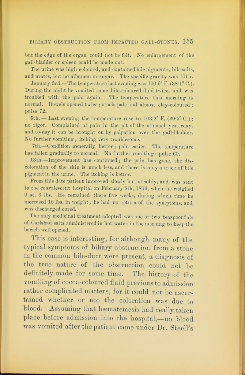 but the edge of the orgau could not be felt. No enlargement of the gall-bladder or spleen could be made out. The urine was high coloured, and contained bile pigments, bile salts, and urates, but no albumen or sugar. The specific gravity was 1015. January 3rd.—The temperature last evening was 100'6^ F. (38-1° C). During the night he vomited some bile-coloured fluid twice, and was troubled with the pain again. The temperature this morning is normal. Bowels opened twice; stools pale and almost clay-coloured ; pulse 72. 5th. — Last evening the temperature rose to 103*2° F. (39-5° C.); no rigor. Complained of pain in the pit of the stomach yesterday, and to-day it can be brought on by palpation over the gall-bladder. No further vomiting ; itching very troublesome. 7th.—Condition generally better; pain easier. The temperature has fallen gradually to normal. No further vomiting; pulse 60. 13th.—Improvement has continued; the pain has gone, the dis- coloration of the skin is much less, and there is only a trace of bile pigment in the urine. The itching is better. From this date patient improved slowly but steadily, and was sent to the convalescent hospital on Febmiary 8th, 1896, when he weighed 9 St. G lbs. He remained there five weeks, during which time he increased 16 lbs. in weight; he had no return of the symptoms, and was discharged cured. The only medicinal treatment adopted was one or two teaspooufuls of Carlsbad salts administered in hot water in the morning to keep the bowels well opened. This case is interesting, for although many of the typical symptoms of biliary obstruction from a stone in the common bile-duct were present, a diagnosis of the true nature of the obstruction could not be definitely made for some time. The history of the vomiting of cocoa-coloured fluid previous to admission rather complicated matters, for it could not be ascer- tained whether or not the coloration was due to blood. Assuming that hsBmatemesis had really taken place before admission into the hospital,—no blood was vomited after the patient came under Dr. Steell's