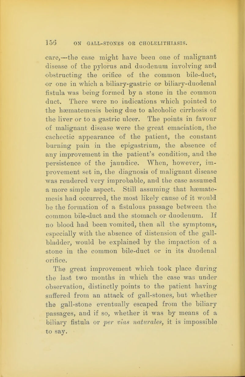 carOj—the case miglit have been one o£ malignant disease of the pylorus and duodenum involving and obstructing the orifice of the common bile-duct, or one in which a biliary-gastric or biHary-duodenal fistula was being formed by a stone in the common duct. There were no indications which pointed to the heematemesis being due to alcoholic cirrhosis of the liver or to a gastric ulcer. The points in favour of malignant disease were the great emaciation, the cachectic appearance of the patient, the constant burning pain in the epigastrium, the absence of any improvement in the patient's condition, and the persistence of the jaundice. When, however, im- provement set in, the diagnosis of malignant disease was rendered very improbable, and the case assumed a more simple aspect. Still assuming that htemate- mesis had occurred, the most likely cause of it would be the formation of a fistulous passage between the common bile-duct and the stomach or duodenum. If no blood had been vomited, then all the symptoms, especially with the absence of distension of the gall- bladder, would be explained by the impaction of a stone in the common bile-duct or in its duodenal orifice. The great improvement which took place during the last two months in which the case was under observation, distinctly points to the patient having suffered from an attack of gall-stones, but whether the gall-stone eventually escaped from the biliary passages, and if so, whether it was by means of a biliary fistula or per vias naturales, it is impossible to say.