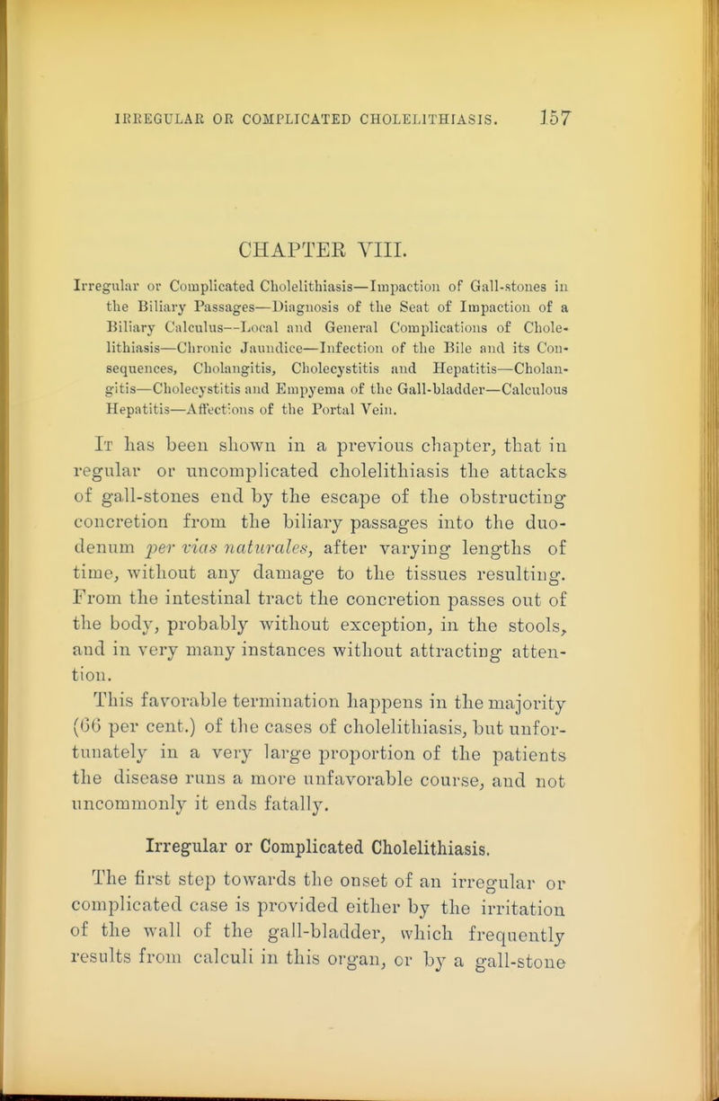 CHAPTER VIIL Irregular or Complicated Cholelithiasis—Impaction of Gall-stoues iu the Biliary Passages—Diagnosis of the Seat of Impaction of a Biliary Calculus—Local and Genei-al Complications of Chole- lithiasis—Chronic Jaundice—Infection of the Bile and its Con- sequences, Cholangitis, Cholecystitis and Hepatitis—Cholan- gitis—Cholecystitis and Empyema of the Gall-bladder—Calculous Hepatitis—Affections of the Portal Vein. It lias been shown in a previons chapter, that in regular or uncomplicated cholelithiasis the attacks of gall-stones end by the escape of the obstructing concretion from the biliary passages into the duo- denum ^9er vias naturales, after varying lengths of time, without any damage to the tissues resulting. From the intestinal tract the concretion passes out of the body, probably without exception, in the stools, and in very many instances without attracting atten- tion. This favorable termination happens in the majority (G6 per cent.) of the cases of cholelithiasis, but unfor- tunately in a very large proportion of the patients the disease runs a more unfavorable course, and not uncommonly it ends fatally. Irregular or Complicated Cholelithiasis. The first step towards the onset of an irregular or complicated case is provided either by the irritation of the wall of the gall-bladder, which frequently results from calculi in this organ, or by a gall-stone