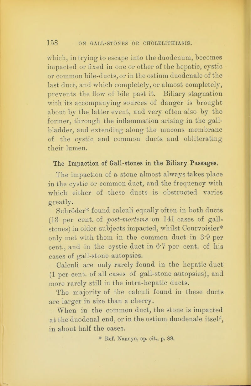 whicli, in trying to escape into tlie duodenum, becomes impacted or fixed in one or other of the hepatic, cystic or common bile-ducts, or in the ostium duodenale of the last duct, and which completely, or almost completely, prevents the flow of bile past it. Biliary stagnation with its accompanying sources of danger is brought about by the latter event, and very often also by the former, through the inflammation arising in the gall- bladder, and extending along the mucous membrane of the cystic and common ducts and obliterating their lumen. The Impaction of Gall-stones in the Biliary Passages. The impaction of a stone almost always takes place in the cystic or common dact, and the frequency with which either of these ducts is obstructed varies greatly. Schroder* found calculi equally often in both ducts (13 per cent, of loost-mortems on 141 cases of gall- stones) in older subjects impacted, whilst Courvoisier* only met with them in the common duct in 3'9 per cent., and in the cystic duct in 6'7 per cent, of his cases of gall-stone autopsies. Calculi are only rarely found in the hepatic duct (1 per cent, of all cases of gall-stone autopsies), and more rarely still in the intra-hepatic ducts. The majority of the calculi found in these ducts are larger in size than a cherry. When in the common duct, the stone is impacted at the duodenal end, or in the ostium duodenale itself, in about half the cases. * Ref. Xaunyn, op. cit., p. 88.