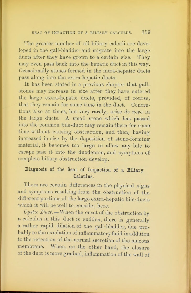 The greater number of all biliary calculi are deve- loped in the gall-bladder and migrate into the large ducts after they have grown to a certain size. They may even pass back into the hepatic duct in this way. Occasionally stones formed in the intra-hepatic ducts pass along into the extra-hepatic ducts. It has been stated in a previous chapter that gall- stones may increase in size after they have entered the large extra-hepatic ducts, provided, of course, that they remain for some time in the duct. Concre- tions also at times, but very rarely, arise de novo in the large ducts. A small stone which has passed into the common bile-duct may remain there for some time without causing obstruction, and then, having increased in size by the deposition of stone-forming material, it becomes too large to allow any bile to escape past it into the duodenum, and symptoms of complete biliary obstruction develop. Diagnosis of the Seat of Impaction of a Biliary Calculus. There are certain diffei'ences in the physical signs and symptoms resulting from the obstruction of the different portions of the large extra-hepatic bile-ducts which it will be well to consider here. Cijstic Duct.—When the onset of the obstruction by a calculus in this duct is sudden, there is generally a rather rapid dilation of the gall-bladder, due pro- bably to the exudation of inflammatory fluid in addition to the retention of the normal secretion of the mucous membrane. When, on the other hand, the closure of the duct is more gradual, inflammation of the wall of