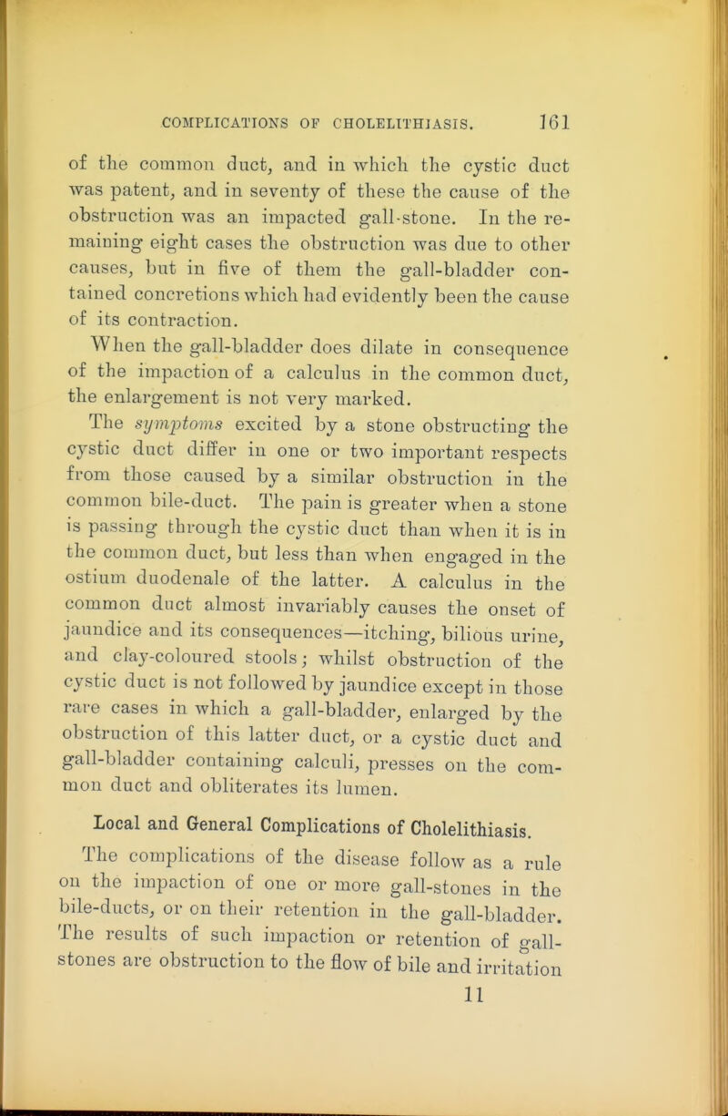 of the common duct, and in which the cystic duct was patent^ and in seventy of these the cause of the obstruction was an impacted gall-stone. In the re- maining eight cases the obstruction was due to other causes, but in five of them the gall-bladder con- tained concretions which had evidently been the cause of its contraction. When the gall-bladder does dilate in consequence of the impaction of a calculus in the common duct, the enlargement is not very marked. The symptoms excited by a stone obstructing the cystic duct differ in one or two important respects from those caused by a similar obstruction in the common bile-duct. The pain is greater when a stone is passing through the cystic duct than when it is in the common duct, but less than when engaged in the ostium duodenale of the latter. A calculus in the common duct almost invariably causes the onset of jaundice and its consequences—itching, bilious urine, and clay-coloured stools; whilst obstruction of the cystic duct is not followed by jaundice except in those rare cases in which a gall-bladder, enlarged by the obstruction of this latter duct, or a cystic duct and gall-bladder containing calculi, presses on the com- mon duct and obliterates its lumen. Local and General Complications of Cholelithiasis. The complications of the disease follow as a rule on the impaction of one or more gall-stones in the bile-ducts, or on their retention in the gall-bladder. The results of such impaction or retention of gall- stones are obstruction to the flow of bile and irritation II