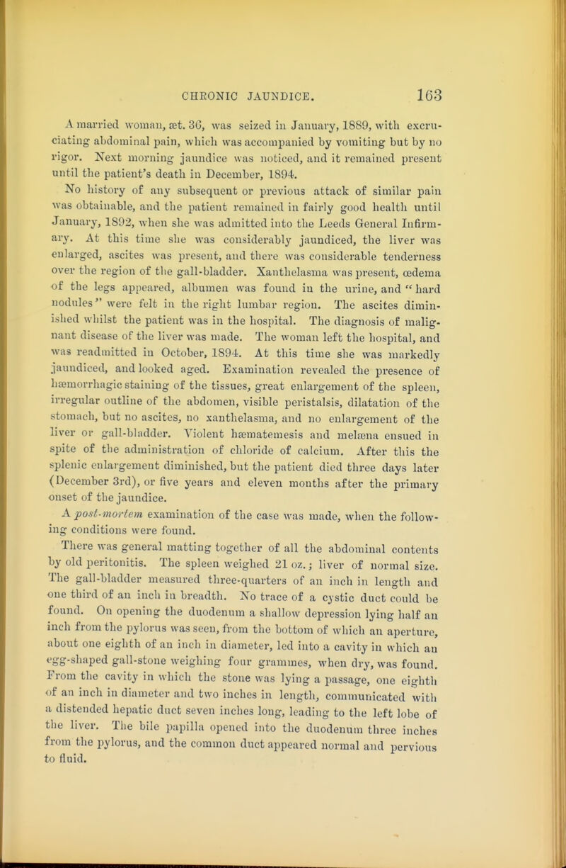 A married woman, vst. 30, was seized iu January, 1889, with excru- ciating abdominal pain, which was accompanied by vomiting but by no rigor. Next morning jaundice was noticed, and it remained present until the patient's death in December, 1894. No history of any subsequent or previous attack of similar pain was obtainable, and the patient remained in fairly good health until January, 1892, when she was admitted into the Leeds General Infirm- ary, At this time she was considerably jaundiced, the liver was enlarged, ascites was present, and there was considerable tenderness over the region of the gall-bladder. Xanthelasma was present, oedema of the legs appeared, albumen was found iu the urine, and  hard nodules were felt in the right lumbar region. The ascites dimin- ished whilst the patient was in the hospital. The diagnosis of malig- nant disease of the liver was made. The woman left the hospital, and was readmitted iu October, 1894. At this time she was markedly jaundiced, and looked aged. Examination revealed the presence of hsemorrhagic staining of the tissues, great enlargement of the spleen, irregular outline of the abdomen, visible peristalsis, dilatation of the stomach, but no ascites, no xanthelasma, and no enlargement of the liver or gall-bladder. Violent hamatemesis and melaena ensued in spite of the administration of chloride of calcium. After this the splenic enlaigement diminished, but the patient died three days later (December 3rd), or five years and eleven months after the primary onset of the jaundice. A post-mortem examination of the case was made, when the follow- ing conditions were found. There was general matting together of all the abdominal contents by old peritonitis. The spleen weighed 21 oz.; liver of normal size. The gall-bladder measured three-quarters of an inch in length and one third of an inch in breadth. No trace of a cystic duct could be found. On opening the duodenum a shallow depression lying half au inch from the pylorus was seen, from the bottom of which an aperture, about one eighth of an inch in diameter, led into a cavity in which au egg-shaped gall-stone weighing four grammes, when dry, was found. From the cavity in which the stone was lying a passage, one eighth of an inch in diameter and two inches in length, communicated with a distended hepatic duct seven inches long, leading to the left lobe of the liver. The bile papilla opened into the duodenum three inches from the pylorus, and the common duct appeared normal and pervious to fluid.