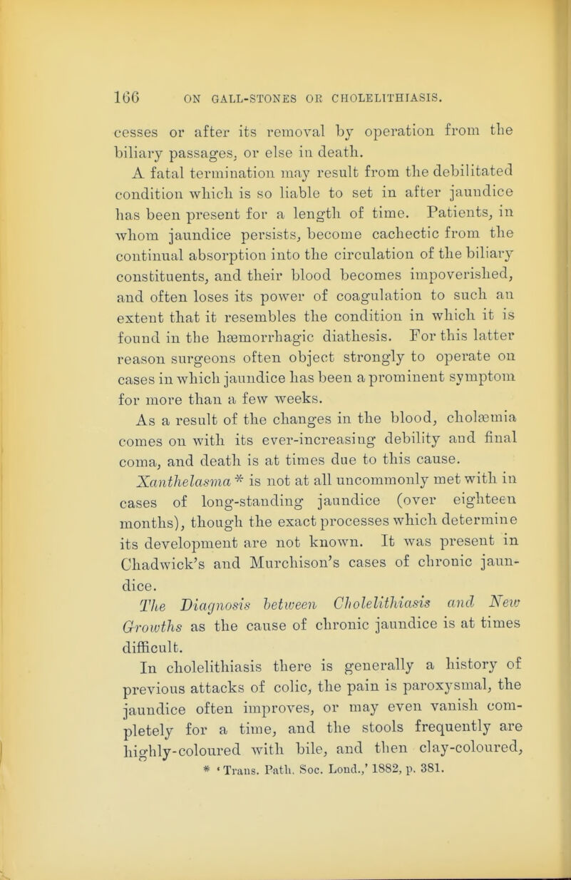 cesses or after its removal by operation from the biliary passages, or else in death. A fatal termiDation may result from tlie debilitated condition wliich is so liable to set in after jaundice has been present for a length of time. Patients, in whom jaundice persists, become cachectic from the continual absorption into the circulation of the biliary constituents, and their blood becomes impoverished, and often loses its power of coagulation to such an extent that it resembles the condition in which it is found in the liEemorrhagic diathesis. For this latter reason surgeons often object strongly to operate on cases in which jaundice has been a prominent symptom for more than a few weeks. As a result of tbe changes in the blood, chol^mia comes on Avitli its ever-increasing debility and final coma, and death is at times due to this cause. Xanthelasma ^ is not at all uncommonly met with in cases of long-standing jaundice (over eighteen months), though the exact processes which determine its development are not known. It was present in Chadwick's and Murchison's cases of chronic jaun- dice. The Diagnosis between Cholelithiasis and New Growths as the cause of chronic jaundice is at times difficult. In cholelithiasis there is generally a history of previous attacks of colic, the pain is paroxysmal, the jaundice often improves, or may even vanish com- pletely for a time, and the stools frequently are highly-coloured with bile, and then clay-coloured,