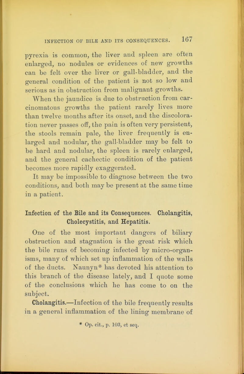 pyrexia is common, the liver and spleen are often enlarged, no nodules or evidences of new growths can be felt over tlie liver or gall-bladder, and the general condition of the patient is not so low and serious as in obstruction from malignant growths. When the jaundice is due to obstruction from car- cinomatous growths the patient rarely lives more than twelve months after its onset, and the discolora- tion never passes off, the pain is often very persistent, the stools remain pale, the liver frequently is en- larged and nodular, the gall-bladder may be felt to be hard and nodular, the spleen is rarely enlarged, and the general cachectic condition of the patient becomes more rapidly exaggerated. It may be impossible to diagnose between the two conditions, and both may be present at the same time in a patient. Infection of the Bile and its Consequences. Cholangitis, Cholecystitis, and Hepatitis. One of the most important dangers of biliary obstruction and stagnation is the great risk which the bile runs of becoming infected by micro-organ- isms, many of which set up inflammation of the walls of the ducts. Naunyn* has devoted his attention to this branch of the disease lately, and I quote some of the conclusions which he has come to on the subject. Cholangitis.—Infection of the bile frequently results in a general inflammation of the lining membrane of * Op. cit., p. 103, et seq.