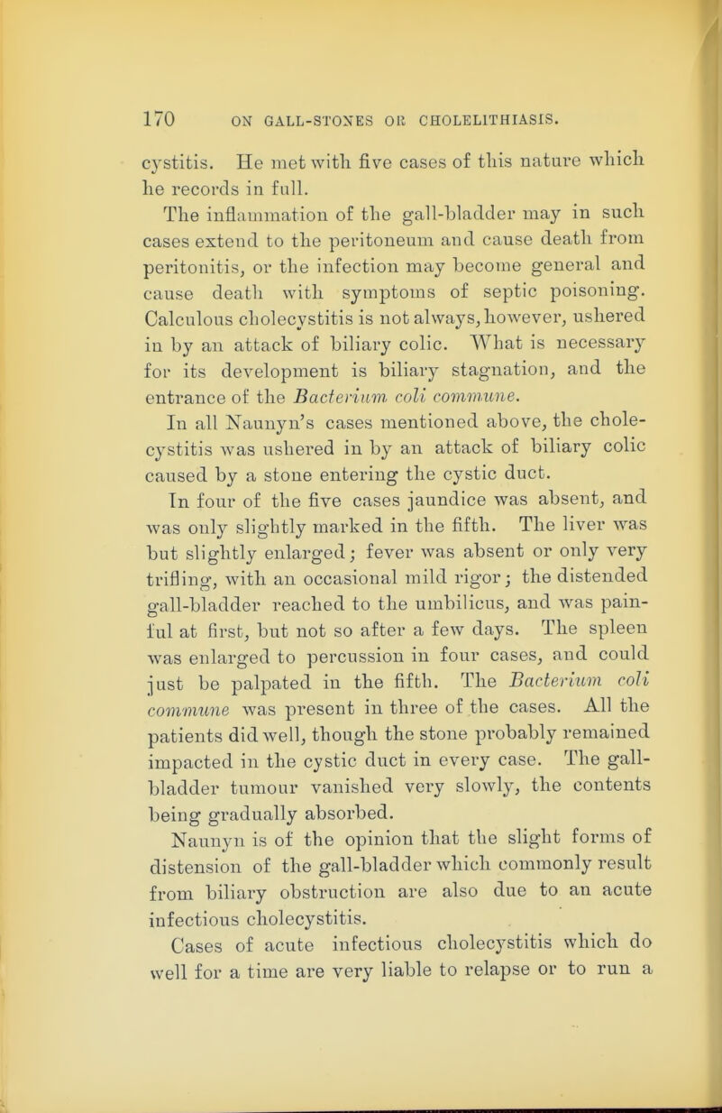 cystitis. He met with five cases of tliis nature wliicli lie records in fall. The inflammation of the gall-bladder may in such cases extend to the peritoneum and cause death from peritonitis, or the infection may become general and cause death with symptoms of septic poisoning. Calculous cholecystitis is not always, however, ushered in by an attack of biliary colic. What is necessary for its development is biliary stagnation, and the entrance of the Baderiim. coll commune. In all Naunyn's cases mentioned above, the chole- cystitis was ushered in by an attack of biliary colic caused by a stone entering the cystic duct. In four of the five cases jaundice was absent, and was only slightly marked in the fifth. The liver was but slightly enlarged; fever was absent or only very trifling, with an occasional mild rigor; the distended gall-bladder reached to the umbilicus, and was pain- ful at first, but not so after a few days. The spleen was enlarged to percussion in four cases, and could just be palpated in the fifth. The Bacterium coU commune was present in three of the cases. All the patients did well, though the stone probably remained impacted in the cystic duct in every case. The gall- bladder tumour vanished very slowly, the contents being gradually absorbed. Naunyn is of the opinion that the slight forms of distension of the gall-bladder which commonly result from biliary obstruction are also due to an acute infectious cholecystitis. Cases of acute infectious cholecystitis which do well for a time are very liable to relapse or to run a