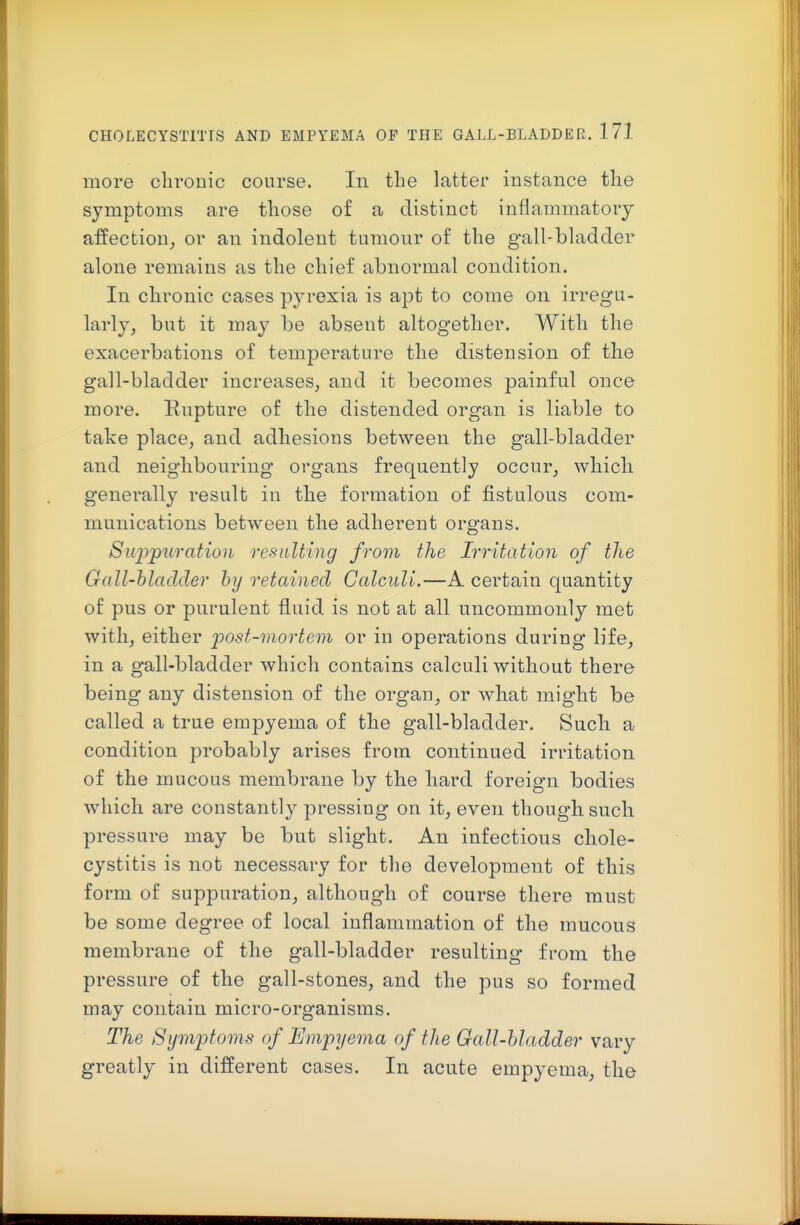 more chronic course. In the latter instance the symptoms are those of a distinct inflammatory affection, or an indolent tumour of the gall-bladder alone remains as the chief abnormal condition. In chronic cases pyrexia is apt to come on irregu- larly, but it may be absent altogether. With the exacerbations of temperature the distension of the gall-bladder increases, and it becomes painful once more. Rupture of the distended organ is liable to take place, and adhesions between the gall-bladder and neighbouring organs frequently occur, which generally result in the formation of fistulous com- munications between the adherent organs. Suppuration resulting from the Irritation of the Gall-hladcler hy retained Calculi.—A certain quantity of pus or purulent fluid is not at all uncommonly met with, either post-morterii or in operations during life, in a gall-bladder which contains calculi without there being any distension of the organ, or what might be called a true empyema of the gall-bladder. Such a condition probably arises from continued irritation of the mucous membrane by the hard foreign bodies Avhich are constantly pressing on it, even though such pressure may be but slight. An infectious chole- cystitis is not necessary for the development of this form of suppuration, although of course there must be some degree of local inflammation of the mucous membrane of the gall-bladder resulting from the pressure of the gall-stones, and the pus so formed may contain micro-organisms. The Symptoms of Empyema of the Gall-hladder vary greatly in different cases. In acute empyema, the