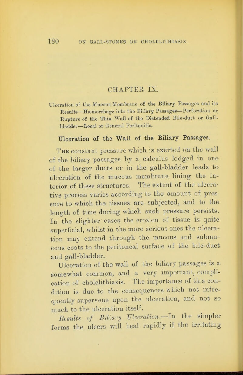 CHAPTER IX. Ulceratiou of the Mucous Membrano of the Biliary Passages and its Results—Hajmorrhage into the Biliary Passages—Perforation or Rupture of the Thin Wall of the Distended Bile-duct or Gall- bladder—Local or General Peritonitis. Ulceration of the Wall of the Biliary Passages. The constant pressure which is exerted on the wall of the biliary passages by a calculus lodged in one of the larger ducts or in the gall-bladder leads to ulceration of the mucous membrane lining the in- terior of these structures. The extent of the ulcera- tive process varies according to the amount of pres- sure to which the tissues are subjected, and to the length of time during which such pressure persists. In the slighter cases the erosion of tissue is quite superficial, w^iilst in the more serious ones the ulcera- tion may extend through the mucous and submu- cous coats to the peritoneal surface of the bile-duct and gall-bladder. Ulceration of the wall of the biliary passages is a somewhat common, and a very important, compli- cation of cholelithiasis. The importance of this con- dition is due to the consequences which not infre- quently supervene upon the ulceration, and not so much to the ulceration itself. EesuUs of BiUary Ulceration.—In the simpler forms the ulcers will heal rapidly if the irritating