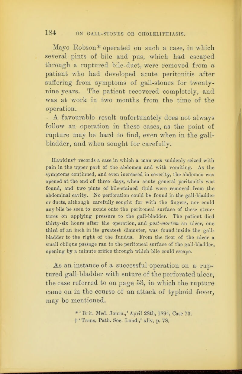 Mayo Robson* operated on such a case, iu wliicli several pints of bile and pus, wliicli bad escaped through a ruptured bile-duct, were removed from a patient who had developed acute peritonitis after suffering from symptoms of gall-stones for twenty- nine years. The patient recovered cooipletely, and was at work in two months from the time of the operation. A favourable result unfortunately does not always follow an operation in these cases, as the point of rupture may be hard to find, even when in the gall- bladder, and when sought for carefully. Hawkiusf records a case In which a man was suddenly seized with pain in the upper part of the abdomen and with vomiting. As the symptoms continued, and even increased in severity, the abdomen was opened at the end of three days, when acute general peritonitis was found, and two pints of bile-stained fluid were removed from the abdominal cavity. No perforation could be found in the gall-bladder or ducts, although carefully sought for with the fingers, nor could any bile be seen to exude onto the peritoneal surface of these struc- tures on applying pressure to the gall-bladder. The patient died thirty-six hours after the operation, and post-moriem an ulcer, one third of an inch In its greatest diameter, was found inside the gall- bladder to the right of the fundus. From the floor of the ulcer a small oblique passage ran to the peritoneal surface of the gall-bladder, opening by a minute orifice through which bile could escape. As an instance of a successful operation on a rup- tured gall-bladder with suture of the perforated ulcer, the case referred to on page 53, in which the rupture came on in the course of an attack of typhoid fever, may be mentioned. * ' Brit. Med. Journ.,' April 2Sth, 1894, Case 73. t' Trans. Path. Soc. Lond.,' xliv, p. 78.