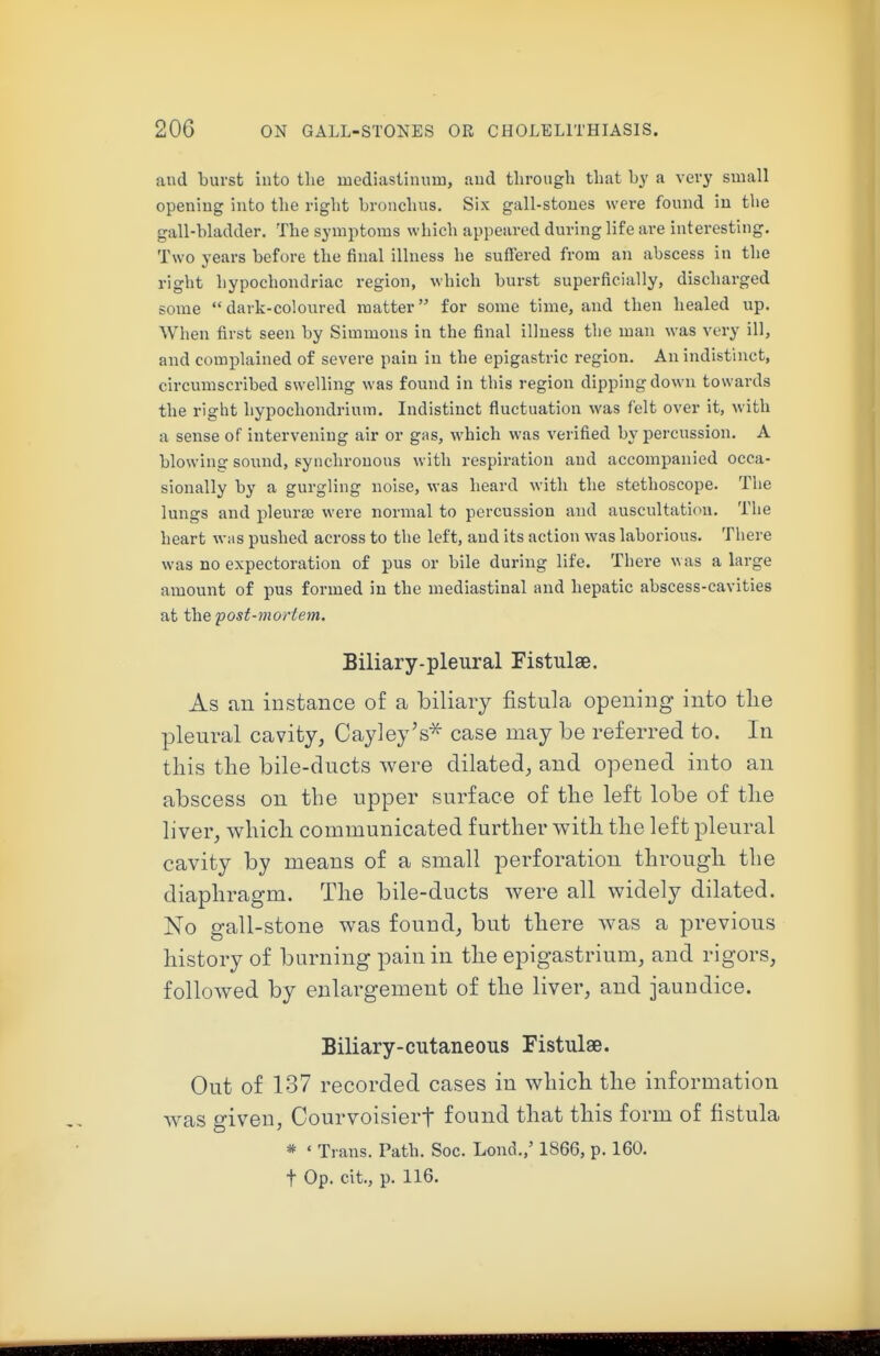 and burst into the uacdiastinum, and through that by a \evy small opening into the right bronchus. Six gall-stones were found in the gall-bladder. The symptoms which appeared during life are interesting. Two years before the final illness he sufl'ered from an abscess in the right hypochondriac region, which burst superficially, discharged some  dark-coloured matter for some time, and then healed up. When first seen by Simmons in the final illness the man was very ill, and complained of severe pain in the epigastric region. An indistinct, circumscribed swelling was found in this region dipping down towards the right hypochondrium. Indistinct fluctuation was felt over it, with a sense of intervening air or gas, which was verified by percussion. A blowing sound, synchronous with respiration and accompanied occa- sionally by a gurgling noise, was heard with the stethoscope. The lungs and pleura? were normal to percussion and auscultation. The heart was pushed across to the left, and its action was laborious. There was no expectoration of pus or bile during life. There was a large amount of pus formed in the mediastinal and hepatic abscess-cavities at the fost-mortem. Biliary-pleural Fistulae. As ail instance of a biliary fistula opening into tlie pleural cavity, Cayley's^ case may be referred to. In this the bile-ducts were dilated, and opened into an abscess on the upper surface of the left lobe of the liver, which communicated further with the left pleural cavity by means of a small perforation through the diaphragm. The bile-ducts were all widely dilated. No gall-stone was found, but there was a previous history of burning pain in the epigastrium, and rigors, followed by enlargement of the liver, and jaundice. Biliary-cutaneous Fistulse. Out of 137 recorded cases in which the information was given, Courvoisierf found that this form of fistula * ' Trans. Path. See. Lond.,' 1866, p. 160.