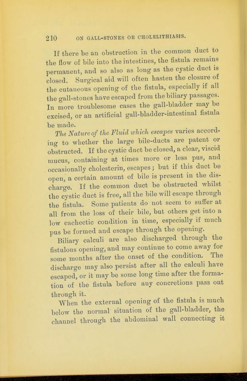 If there be an obstruction in the common duct to the flow of bile into the intestines, the fistula remains permanent, and so also as long as the cystic duct is closed. Surgical aid will often hasten the closure of the cutaneous opening of the fistula, especially if all the gall-stones have escaped from the biliary passages. In more troublesome cases the gall-bladder may be excised, or an artificial gall-bladder-intestinal fistula be made. The Nature of the Fluid which escajjes varies accord- ing to whether the large bile-ducts are patent or obstructed. If the cystic duct be closed, a clear, viscid mucus, containing at times more or less pus, and occasionally cholesterin, escapes ; but if this duct be open, a certain amount of bile is present in the dis- charge. If the common duct be obstructed whilst the cystic duct is free, all the bile will escape through the fistula. Some patients do not seem to suffer at all from the loss of their bile, but others get into a low cachectic condition in time, especially if much pus be formed and escape through the opening. Biliary calculi are also discharged through the fistulous opening, and may continue to come away for some months after the onset of the condition. The discharge may also persist after all the calculi have escaped, or it may be some long time after the forma- tion of the fistula before any concretions pass out through it. When the external opening of the fistula is much below the normal situation of the gall-bladder, the channel through the abdominal wall connecting it