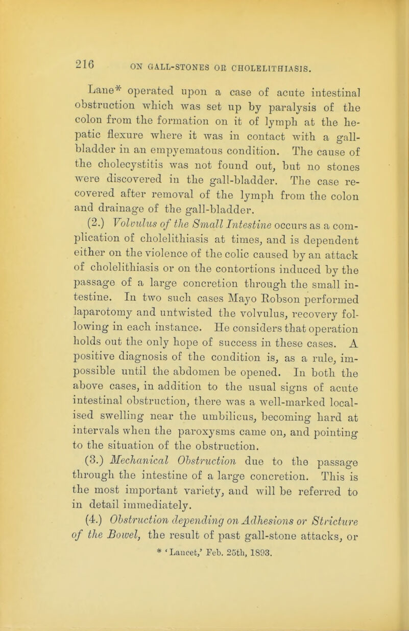 Lane^ operated upon a case of acute intestinal obstruction which was set up by paralysis of the colon from the formation on it of lymph at the he- patic flexure where it was in contact with a gall- bhadder in an empyematous condition. The cause of the cholecystitis was not found out, but no stones w-ere discovered in the gall-bladder. The case re- covered after removal of the lymph from the colon and drainage of the gall-bladder. (2.) Volvulus of the Small Intestine occurs as a com- plication of cholelithiasis at times, and is dependent either on the violence of the colic caused by an attack of cholelithiasis or on the contortions induced by the passage of a large concretion through the small in- testine. In two such cases Mayo Eobson performed laparotomy and untwisted the volvulus, recovery fol- lowing in each instance. He considers that operation holds out the only hope of success in these cases. A positive diagnosis of the condition is, as a rule, im- possible until the abdomen be opened. In both the above cases, in addition to the usual signs of acute intestinal obstruction, there was a well-marked local- ised swelling near the umbilicus, becoming hard at intervals when the paroxysms came on, and pointing to the situation of the obstruction. (3.) Mechanical Obstruction due to the passage through the intestine of a large concretion. This is the most important variety, and will be referred to in detail immediately. (4.) Obstruction depending on Adhesions or Stricture of the Bowel, the result of past gall-stone attacks, or * 'Lancet/ Feb. 25th, 1893.