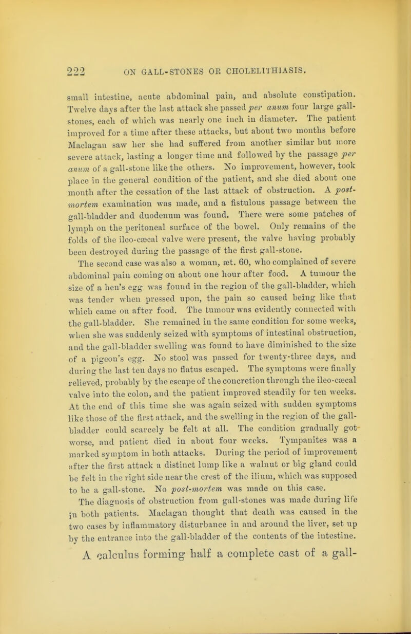 small intestine, acute abdominal pain, and absolute constipation. Twelve days after the last attack she passed ^er anum four large gall- stones, each of which was nearly one inch in diameter. The patient improved for a time after these attacks, but about two months before Maclagan saw her she had suffered from another similar but more severe attack, lasting a longer time and followed by the passage per anum of a gall-stone like the others. No improvement, however, took place in the general condition of the patient, and she died about one month after the cessation of the last attack of obstruction. A post- mortem examination was made, and a fistulous passage between the gall-bladder and duodenum was found. There were some patches of lymph on the peritoneal surface of the bowel. Only remains of the folds of the ileo-cffical valve were present, the valve having probably- been destroyed during the passage of the first gall-stone. The second case was also a woman, set. 60, who complained of severe abdominal pain coming on about one hour after food. A tumour the size of a hen's egg was found in the region of the gall-bladder, which was tender when pressed upon, the pain so caused being like that which came on after food. The tumour was evidently connected with the gall-bladder. She remained in the same condition for some weeks, when she was suddenly seized with symptoms of intestinal obstruction, and the gall-bladder swelling was found to have diminished to the size of a pigeon's egg. No stool was passed for twenty-three days, and during the last ten days no flatus escaped. The symptoms were finally- relieved, probably by the escape of the concretion through the ileo-csecal valve into the colon, and the patient improved steadily for ten weeks. At the end of this time she was again seized with sudden symptoms like those of the first attack, and the swelling in the region of the gall- bladder could scarcely be felt at all. The condition gradually got- worse, and patient died in about four weeks. Tympanites was a marked symptom in both attacks. During the period of improvement after the first attack a distinct lump like a walnut or big gland could be felt in the right side near the crest of the ilium, which was supposed to be a gall-stone. No post-mortem was made on this case. The diagnosis of obstruction from gall-stones was made during life in both patients. Maclagan thought that death was caused in the two cases by inflammatory disturbance in and around the liver, set up by the entrance into the gall-bladder of the contents of the intestine. A calculus forming half a complete cast of a gall-