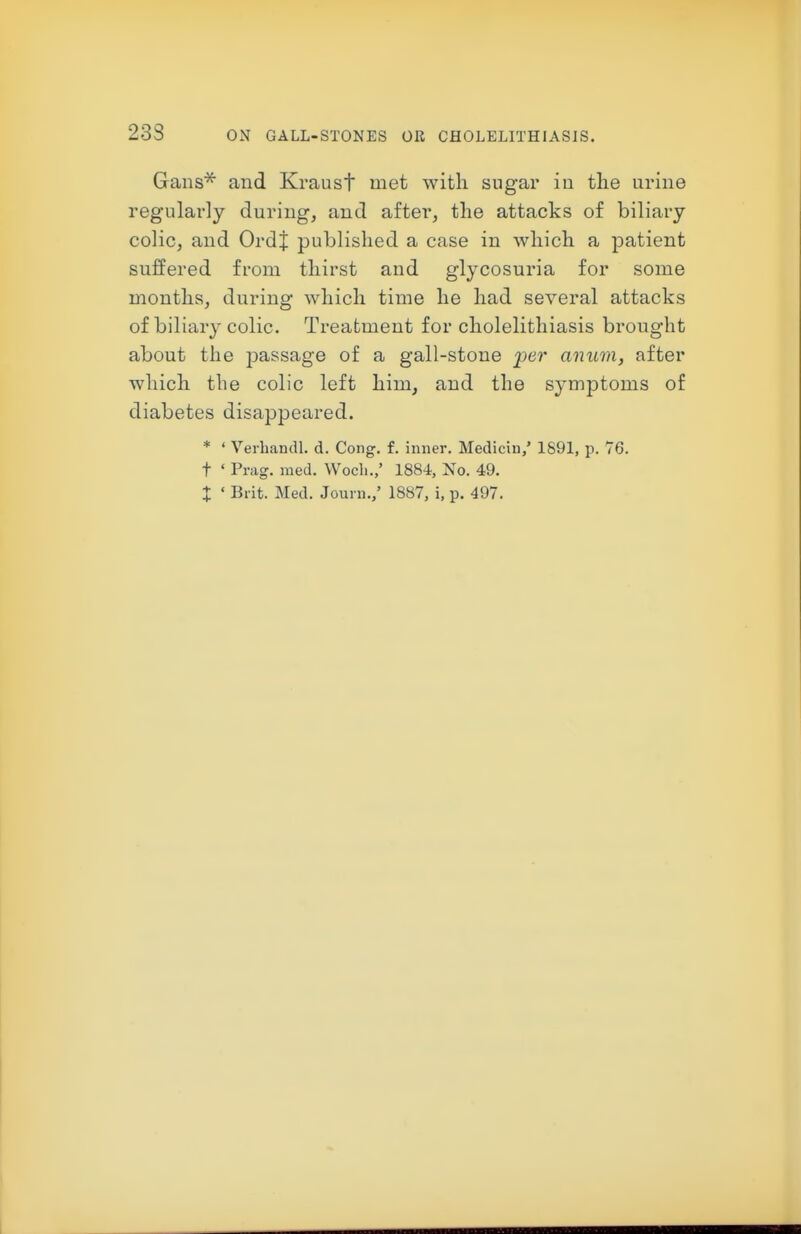 233 Gans^ and Kraust met with sugar in tlie urine regularly during, and after, the attacks of biliary colic, and Ordj published a case in which a patient suffered from thirst and glycosuria for some months, during which time he had several attacks of biliary colic. Treatment for cholelithiasis brought about the passage of a gall-stone per anum, after which the colic left him, and the symptoms of diabetes disappeared. * ' VerbandL d. Cong. f. inner. Medicin,' 1891, p. 76. t ' Prag. med. Wocli./ 1884, No. 49. X ' Brit. Med. Journ.,' 1887, i, p. 497.