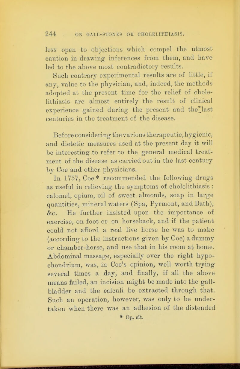 less open to objections wliicli compel the utmost caution in drawing inferences from them, and have led to the above most contradictory results. Such contrary experimental results are of little, if any, value to the physician, and, indeed, the methods adopted at the present time for the relief of chole- lithiasis are almost entirely the result of clinical experience gained during the present and the]]_last centuries in the treatment of the disease. Before considering the various therapeutic, hygienic, and dietetic measures used at the present day it will be interesting to refer to the general medical treat- ment of the disease as carried out in the last century by Coe and other physicians. In 1757, Coe* recommended the following drugs as useful in relieving the symptoms of cholelithiasis : calomel, opium, oil of sweet almonds, soap in large quantities, mineral waters (Spa, Pyrmont, and Bath), &c. He further insisted upon the importance of exercise, on foot or on horseback, and if the patient could not afford a real live horse he was to make (according to the instructions given by Coe) a dummy or chamber-horse, and use that in his room at home. Abdominal massage, especially over the right hypo- chondrium, was, in Coe's opinion, well worth trying several times a day, and finally, if all the above means failed, an incision might be made into the gall- bladder and the calculi be extracted through that. Such an operation, how^ever, was only to be under- taken when there was an adhesion of the distended * Op. cit.