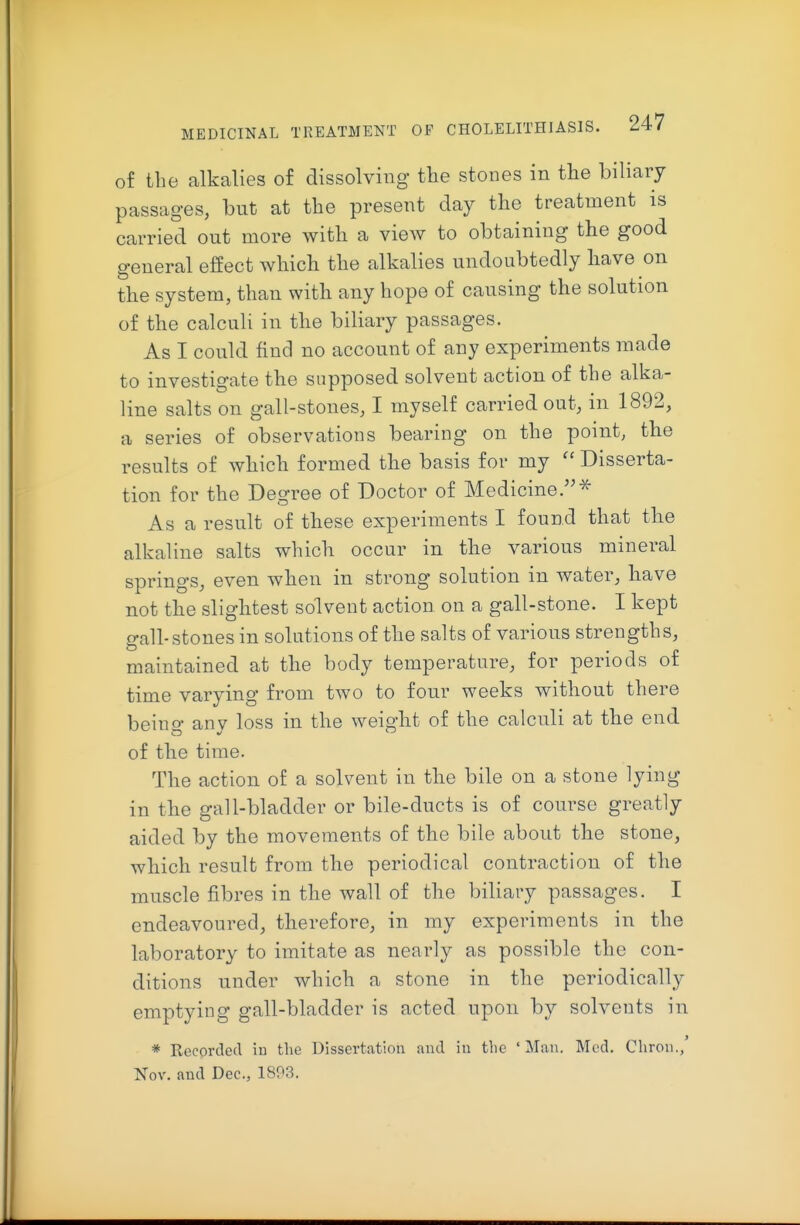 of the alkalies of dissolving the stones in the biliary passages, but at the present day the treatment is carried out more with a view to obtaining the good general effect which the alkalies undoubtedly have on the system, than with any hope of causing the solution of the calculi in the biliary passages. As I could find no account of any experiments made to investigate the supposed solvent action of the alka- line salts on gall-stones, I myself carried out, in 1892, a series of observations bearing on the point, the results of which formed the basis for my  Disserta- tion for the Degree of Doctor of Medicine.-^ As a result of these experiments I found that the alkaline salts which occur in the various mineral springs, even when in strong solution in water, have not the slightest solvent action on a gall-stone. I kept e-all-stones in solutions of the salts of various strengths, maintained at the body temperature, for periods of time varying from two to four weeks without there being any loss in the weight of the calculi at the end of the time. The action of a solvent in the bile on a stone lying in the gall-bladder or bile-ducts is of course greatly aided by the movements of the bile about the stone, which result from the periodical contraction of the muscle fibres in the wall of the biliary passages. I endeavoured, therefore, in my experiments in the laboratory to imitate as nearly as possible the con- ditions under which a stone in the periodically emptying gall-bladder is acted upon by solvents in * Recorded in the Dissertation and in the 'Man. Mod. Cliron./ Nov. and Dec, 1893.