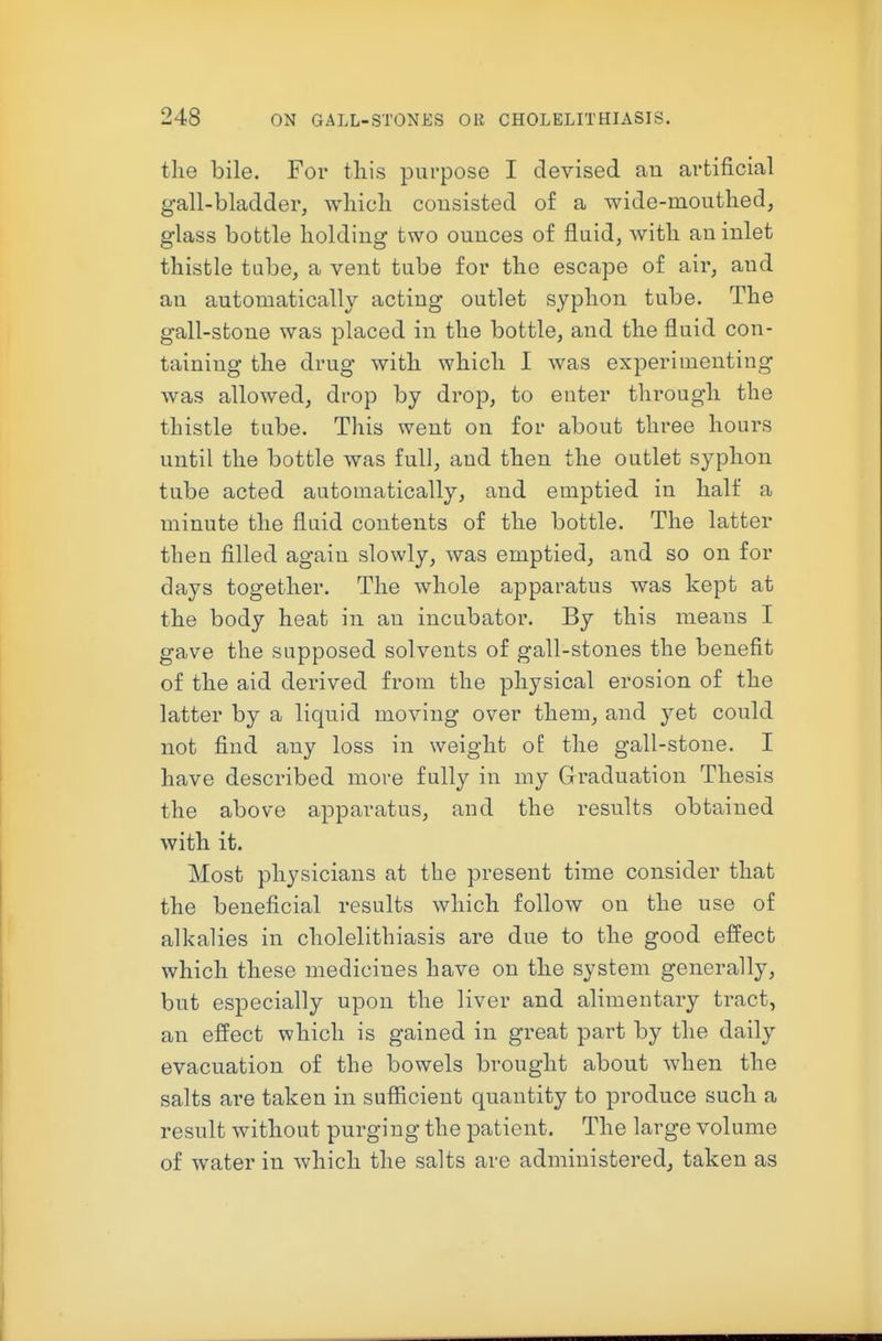 the bile. For this purpose I devised an artificial gall-bladder, which consisted of a wide-mouthed, glass bottle holding two ounces of fluid, with an inlet thistle tube, a vent tube for the escape of air, and an automatically acting outlet syphon tube. The gall-stone was placed in the bottle, and the fluid con- taining the drug with which I was experimenting was allowed, drop by drop, to enter through the thistle tube. This went on for about three hours until the bottle was full, and then the outlet syphon tube acted automatically, and emptied in half a minute the fluid contents of the bottle. The latter then filled again slowly, was emptied, and so on for days together. The whole apparatus was kept at the body heat in an incubator. By this means I gave the supposed solvents of gall-stones the benefit of the aid derived from the physical erosion of the latter by a liquid moving over them, and yet could not find any loss in weight o£ the gall-stone. I have described more fully in my Graduation Thesis the above apparatus, and the results obtained with it. Most physicians at the present time consider that the beneficial results which follow on the use of alkalies in cholelithiasis are due to the good effect which these medicines have on the system generally, but especially upon the liver and alimentary tract, an effect which is gained in great part by the daily evacuation of the bowels brought about when the salts are taken in sufiicient quantity to produce such a result without purging the patient. The large volume of water in which the salts are administered, taken as