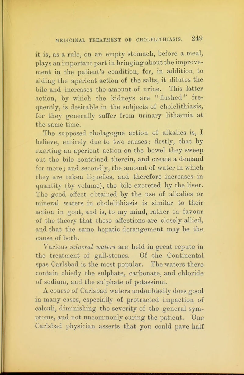 it is, as a rule, ou an empty stomacli, before a meal, plays an important part in bringing about the improve- ment in the patient's condition, for, in addition to aiding the aperient action of the salts, it dilutes the bile and increases tlie amount of urine. This latter action, by whicli the kidneys are flushed fre- quently, is desirable in the subjects of cholelithiasis, for they generally suffer from urinary lithfemia at the same time. The supposed cliolagogue action of alkalies is, I believe, entirely due to two causes: firstly, that by exerting an aperient action on the bowel they sweep out the bile contained therein, and create a demand for more; and secondly, the amount of water in which they are taken liquefies, and therefore increases in quantity (by volume), the bile excreted by the liver. The good effect obtained by the use of alkalies or mineral waters in cholelithiasis is similar to their action in gout, and is, to my mind, rather in favour of the theory that these affections are closely allied, and that the same hepatic derangement may be the cause of both. Various mineral ivaters are held in great repute in the treatment of gall-stones. Of the Continental spas Carlsbad is the most popular. The waters there contain chiefly the sulphate, carbonate, and chloride of sodium, and the sulphate of potassium. A course of Carlsbad waters undoubtedly does good in many cases, especially of protracted impaction of calculi, diminishing the severity of the general sym- ptoms, and not uncommonly curing the patient. One Carlsbad physician asserts that you could pave half