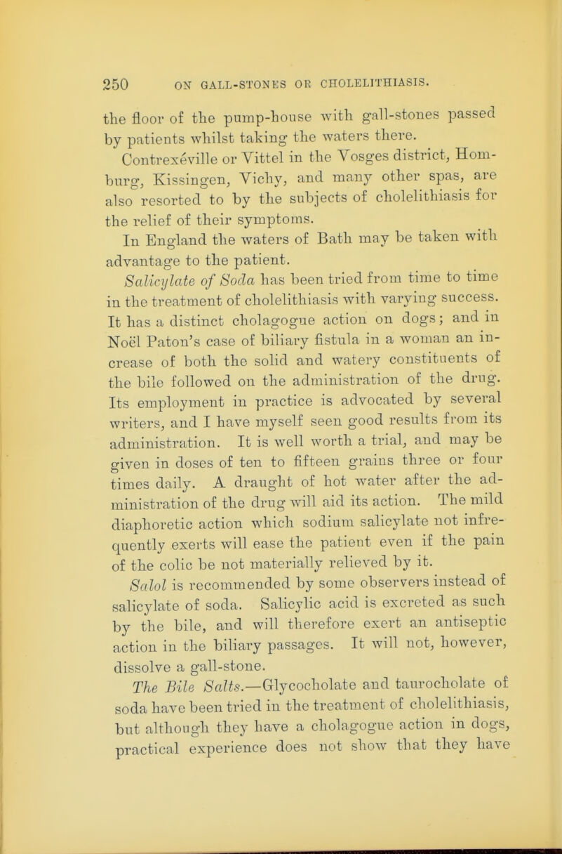 the floor of the pump-house with gall-stones passed by patients whilst taking the waters there. Contrexeville or Vittel in the Vosges district, Hom- burg, Kissingen, Vichy, and many other spas, are also resorted to by the subjects of cholelithiasis for the relief of their symptoms. In England the waters of Bath may be taken with advantage to the patient. Salicylate of Soda has been tried from time to time in the treatment of cholelithiasis with varying success. It has a distinct cholagogue action on dogs; and in Noel Paton's case of biliary fistula in a woman an in- crease of both the solid and watery constituents of the bile followed on the administration of the drug. Its employment in practice is advocated by several writers, and I have myself seen good results from its administration. It is well worth a trial, and may be given in doses of ten to fifteen grains three or four times daily. A draught of hot water after the ad- ministration of the drug will aid its action. The mild diaphoretic action which sodium salicylate not infre- quently exerts will ease the patient even if the pam of the colic be not materially relieved by it. Salol is recommended by some observers instead of salicylate of soda. Salicylic acid is excreted as such by the bile, and will therefore exert an antiseptic action in the biliary passages. It will not, however, dissolve a gall-stone. The Bile )S'a?^5.—Glycocholate and taurocholate of soda have been tried in the treatment of cholelithiasis, but although they have a cholagogue action in dogs, practical experience does not show that they have