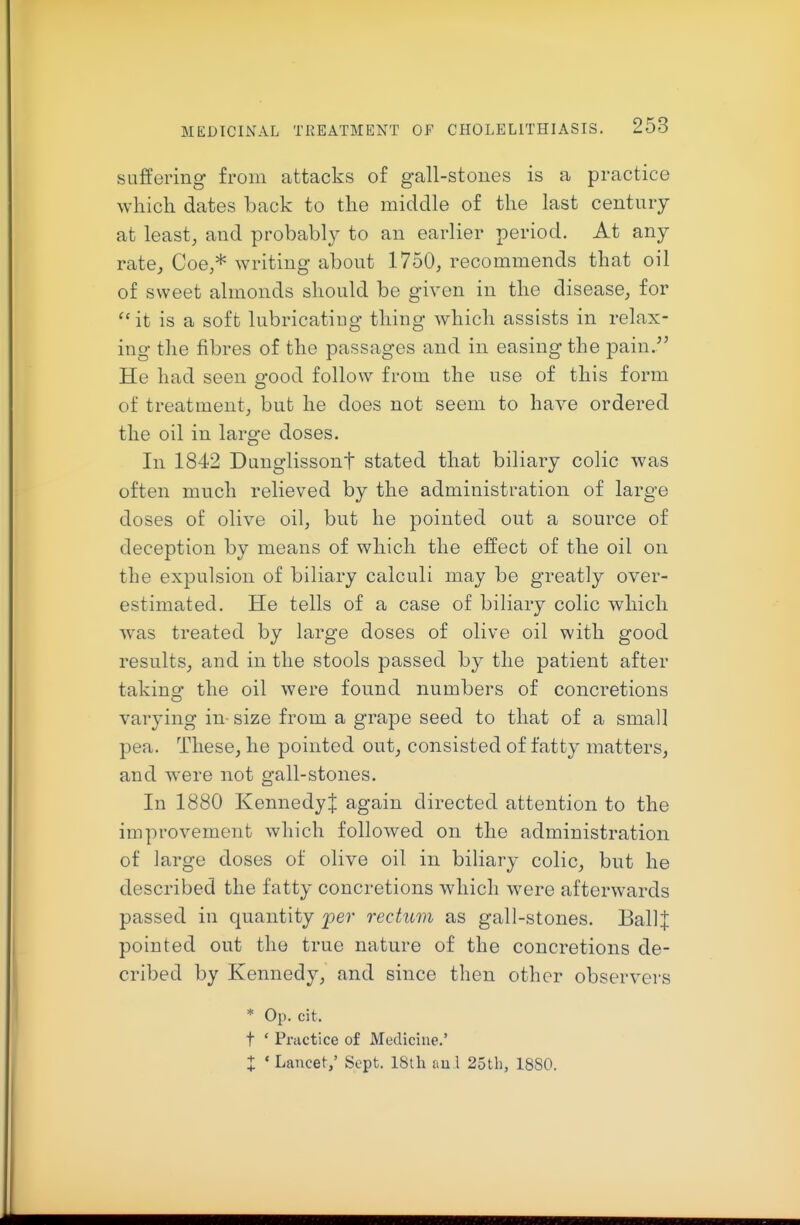 suffering from attacks of gall-stones is a practice which dates back to the middle of the last century at least, and probably to an earlier period. At any rate, Coe,* writing about 1750, recommends that oil of sweet almonds should be given in the disease, for ^•it is a soft lubricating thing which assists in relax- ing the fibres of the passages and in easing the pain.^' He had seen good follow from the use of this form of treatment, but he does not seem to have ordered the oil in large doses. In 1842 Dunglissont stated that biliary colic was often much relieved by the administration of large doses of olive oil, but he pointed out a source of deception by means of which the effect of the oil on the expulsion of biliary calculi may be greatly over- estimated. He tells of a case of biliary colic which was treated by large doses of olive oil with good results, and in the stools passed by the patient after taking the oil were found numbers of concretions varying in- size from a grape seed to that of a small pea. These, he pointed out, consisted of fatty matters, and were not gall-stones. In 1880 Kennedy J again directed attention to the improvement which followed on the administration of large doses of olive oil in biliary colic, but he described the fatty concretions which were afterwards passed in quantity per rectum as gall-stones. Ball J pointed out the true nature of the concretions de- cribed by Kennedy, and since then other observers * Op. cit. t ' Practice of Medicine.' X ' Lancet,' Sept. 18th auA 25th, 1880.