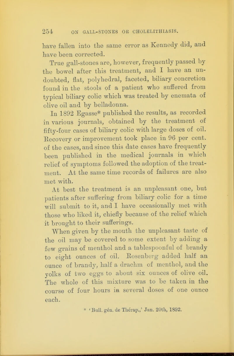 liave fallen into the same error as Kennedy did, and have been corrected. True gall-stones are, however, frequently passed by the bowel after this treatment, and I have an un- doubted, flat, polyhedral, faceted, biliary concretion found in the stools of a patient who suffered from typical biliary colic which was treated by enemata of olive oil and by belladonna. In 1892 Egasse* published the results, as recorded in various journals, obtained by the treatment of fifty-four cases of biliary colic with large doses of oil. Eecovery or improvement took place in 96 per cent, of the cases, and since this date cases have frequently been published in the medical journals in which relief of symptoms followed the adoption of the treat- ment. At the same time records of failures are also met with. At best the treatment is an unpleasant one, but patients after suffering from biliary colic for a time will submit to it, and I have occasionally met with those who liked it, chiefly because of the relief which it brought to their sufferings. When given by the mouth the unpleasant taste of the oil may be covered to some extent by adding a few grains of menthol and a tablespoonful of brandy to eight ounces of oil. Eosenberg added half an ounce of brandy, half a drachm of menthol, and the yolks of two eggs to about six ounces of olive oil. The whole of this mixture was to be taken in the course of four hours in several doses of one ounce each. * 'Bull. gen. de Therap.,' Juu. 20tli, 1892.