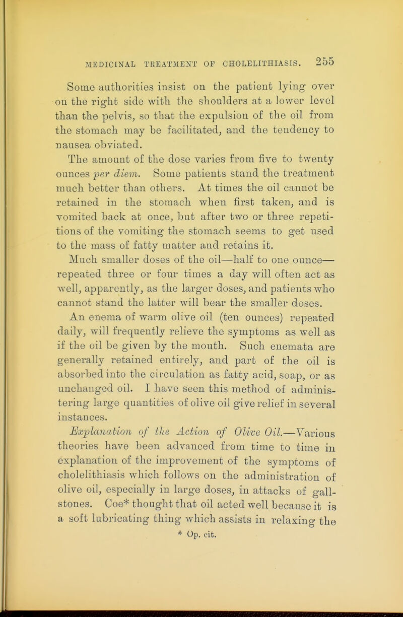 Some authorities insist on the patient lying over on the right side with the shoulders at a lower level than the pelvis, so that the expulsion of the oil from the stomach may be facilitated, and the tendency to nausea obviated. The amount of the dose varies from five to twenty ounces 'per diem. Some patients stand the treatment much better than others. At times the oil cannot be retained in the stomach when first taken, and is vomited back at once, but after two or three repeti- tions of the vomiting the stomach seems to get used to the mass of fatty matter and retains it. Much smaller doses of the oil—half to one ounce— repeated three or four times a day will often act as well, apparently, as the larger doses, and patients who cannot stand the latter will bear the smaller doses. An enema of warm olive oil (ten ounces) repeated daily, will frequently relieve the symptoms as well as if the oil be given by the mouth. Such enemata are generally retained entirely, and part of the oil is absorbed into the circulation as fatty acid, soap, or as unchanged oil. I have seen this method of adminis- tering large quantities of olive oil give relief in several instances. Exi')lanation of tlie Action of Olive Oil.—Various theories have been advanced from time to time in explanation of the improvement of the symptoms of cholelithiasis which follows on the administration of olive oil, especially in large doses, in attacks of gall- stones. Coe* thought that oil acted well because it is a soft lubricating thing which assists in relaxing the * Op. cit.