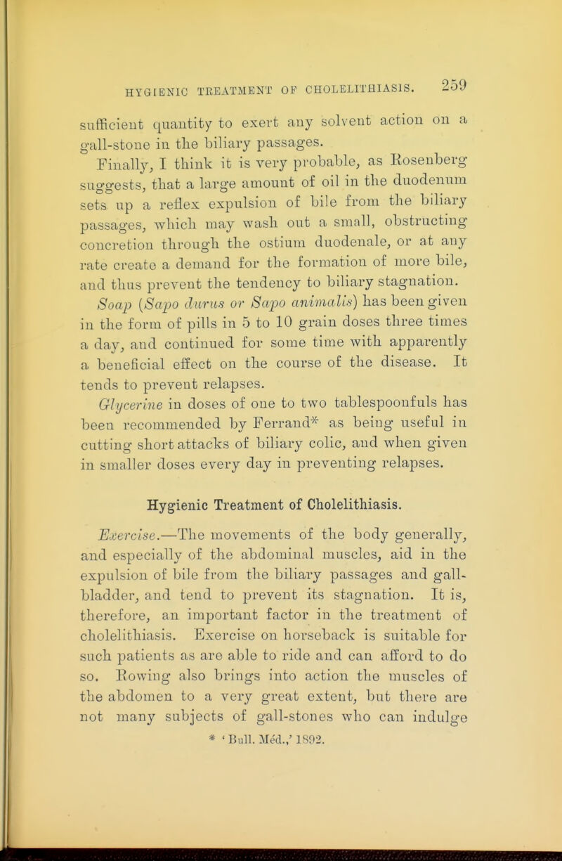 snfficieut quantity to exert any solvent action on a gall-stone in tlie biliary passages. Finally, I think it is very probable, as Rosenberg suo-o-ests, that a large amount of oil in tlie duodenum sets up a reflex expulsion of bile from the bihary passages, which may wash out a small, obstructmg concretion through the ostium duodenale, or at any rate create a demand for the formation of more bile, and thus prevent the tendency to biliary stagnation. Soap {Sapo durits or Sapo animalis) has been given in the form of pills in 5 to 10 grain doses three times a day, and continued for some time with apparently a beneficial effect on the course of the disease. It tends to prevent relapses. Glycerine in doses of one to two tablespoonfuls has been recommended by Ferrand^ as being useful in cutting short attacks of biliary colic, and when given in smaller doses every day in preventing relapses. Hygienic Treatment of Cholelithiasis. Exercise.—The movements of the body generally, and especially of the abdominal muscles, aid in the expulsion of bile from the biliary passages and gall- bladder, and tend to prevent its stagnation. It is, therefore, an important factor in the treatment of cholelithiasis. Exercise on horseback is suitable for such patients as are able to ride and can afford to do so. Eowing also brings into action the muscles of the abdomen to a very great extent, but there are not many subjects of gall-stones who can indulge * 'Bull. Med./ 1892.